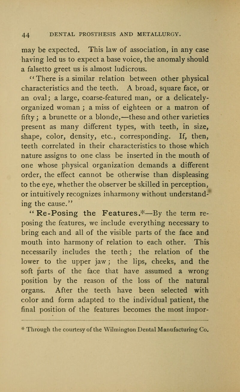 may be expected. This law of association, in any case having led us to expect a base voice, the anomaly should a falsetto greet us is almost ludicrous.  There is a similar relation between other physical characteristics and the teeth. A broad, square face, or an oval; a large, coarse-featured man, or a delicately- organized woman ; a miss of eighteen or a matron of fifty; a brunette or a blonde,—these and other varieties present as many different types, with teeth, in size, shape, color, density, etc., corresponding. If, then, teeth correlated in their characteristics to those which nature assigns to one class be inserted in the mouth of one whose physical organization demands a different order, the effect cannot be otherwise than displeasing to the eye, whether the observer be skilled in perception, or intuitively recognizes inharmony without understand- ing the cause.  Re-Posing the Features.*—By the term re- posing the features, we include everything necessary to bring each and all of the visible parts of the face and mouth into harmony of relation to each other. This necessarily includes the teeth; the relation of the lower to the upper jaw; the lips, cheeks, and the soft parts of the face that have assumed a wrong position by the reason of the loss of the natural organs. After the teeth have been selected with color and form adapted to the individual patient, the final position of the features becomes the most impor- * Through the courtesy of the Wilmington Dental Manufacturing Co.