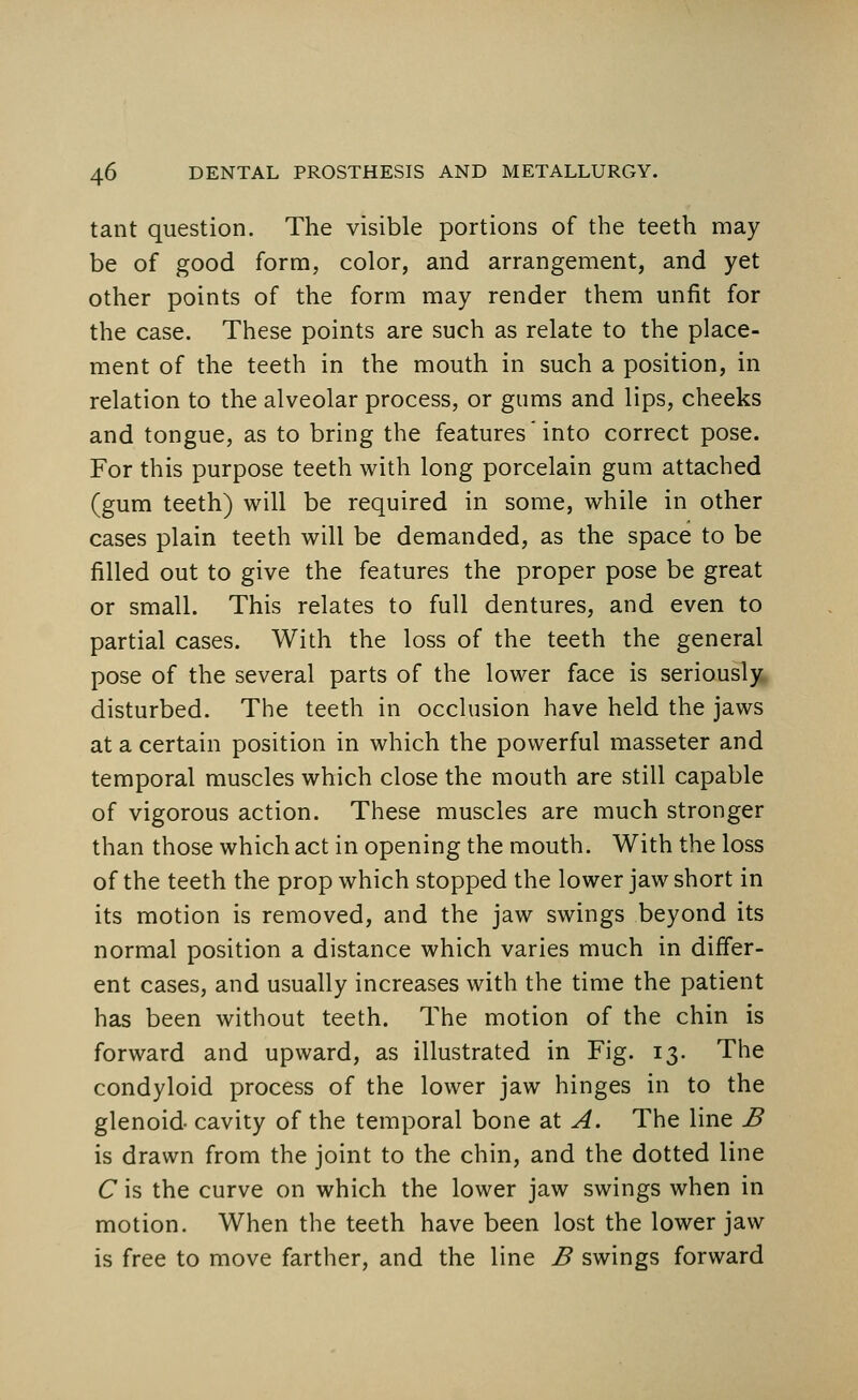 tant question. The visible portions of the teeth may be of good form, color, and arrangement, and yet other points of the form may render them unfit for the case. These points are such as relate to the place- ment of the teeth in the mouth in such a position, in relation to the alveolar process, or gums and lips, cheeks and tongue, as to bring the features'into correct pose. For this purpose teeth with long porcelain gum attached (gum teeth) will be required in some, while in other cases plain teeth will be demanded, as the space to be filled out to give the features the proper pose be great or small. This relates to full dentures, and even to partial cases. With the loss of the teeth the general pose of the several parts of the lower face is seriously disturbed. The teeth in occlusion have held the jaws at a certain position in which the powerful masseter and temporal muscles which close the mouth are still capable of vigorous action. These muscles are much stronger than those which act in opening the mouth. With the loss of the teeth the prop which stopped the lower jaw short in its motion is removed, and the jaw swings beyond its normal position a distance which varies much in differ- ent cases, and usually increases with the time the patient has been without teeth. The motion of the chin is forward and upward, as illustrated in Fig. 13. The condyloid process of the lower jaw hinges in to the glenoid cavity of the temporal bone at A. The line B is drawn from the joint to the chin, and the dotted line C is the curve on which the lower jaw swings when in motion. When the teeth have been lost the lower jaw is free to move farther, and the line B swings forward