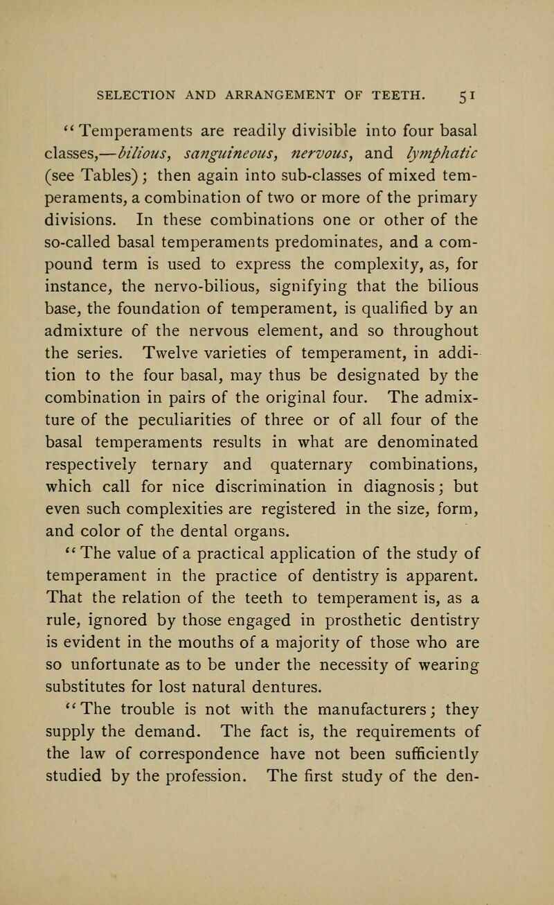 Temperaments are readily divisible into four basal classes,—bilious, sanguineous, nervous, and lymphatic (see Tables); then again into sub-classes of mixed tem- peraments, a combination of two or more of the primary divisions. In these combinations one or other of the so-called basal temperaments predominates, and a com- pound term is used to express the complexity, as, for instance, the nervo-bilious, signifying that the bilious base, the foundation of temperament, is qualified by an admixture of the nervous element, and so throughout the series. Twelve varieties of temperament, in addi- tion to the four basal, may thus be designated by the combination in pairs of the original four. The admix- ture of the peculiarities of three or of all four of the basal temperaments results in what are denominated respectively ternary and quaternary combinations, which call for nice discrimination in diagnosis; but even such complexities are registered in the size, form, and color of the dental organs. The value of a practical application of the study of temperament in the practice of dentistry is apparent. That the relation of the teeth to temperament is, as a rule, ignored by those engaged in prosthetic dentistry is evident in the mouths of a majority of those who are so unfortunate as to be under the necessity of wearing substitutes for lost natural dentures. The trouble is not with the manufacturers; they supply the demand. The fact is, the requirements of the law of correspondence have not been sufficiently studied by the profession. The first study of the den-