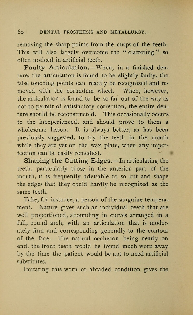 removing the sharp points from the cusps of the teeth. This will also largely overcome the  clattering so often noticed in artificial teeth. Faulty Articulation.—When, in a finished den- ture, the articulation is found to be slightly faulty, the false touching points can readily be recognized and re- moved with the corundum wheel. When, however, the articulation is found to be so far out of the way as not to permit of satisfactory correction, the entire den- ture should be reconstructed. This occasionally occurs to the inexperienced, and should prove to them a wholesome lesson. It is always better, as has been previously suggested, to try the teeth in the mouth while they are yet on the wax plate, when any imper- fection can be easily remedied. Shaping the Cutting Edges.—In articulating the teeth, particularly those in the anterior part of the mouth, it is frequently advisable to so cut and shape the edges that they could hardly be recognized as the same teeth. Take, for instance, a person of the sanguine tempera- ment. Nature gives such an individual teeth that are well proportioned, abounding in curves arranged in a full, round arch, with an articulation that is moder- ately firm and corresponding generally to the contour of the face. The natural occlusion being nearly on end, the front teeth would be found much worn away by the time the patient would be apt to need artificial substitutes. Imitating this worn or abraded condition gives the