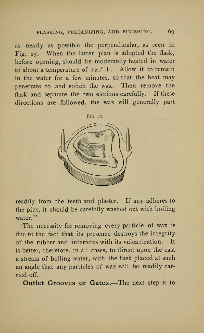 as nearly as possible the perpendicular, as seen in Fig. 25. When the latter plan is adopted the flask, before opening, should be moderately heated in water to about a temperature of 1200 F. Allow it to remain in the water for a few minutes, so that the heat may penetrate to and soften the wax. Then remove the flask and separate the two sections carefully. If these directions are followed, the wax will generally part Fig. 25. readily from the teeth and plaster. If any adheres to the pins, it should be carefully washed out with boiling water. The necessity for removing every particle of wax is due to the fact that its presence destroys the integrity of the rubber and interferes with its vulcanization. It is better, therefore, in all cases, to direct upon the cast a stream of boiling water, with the flask placed at such an angle that any particles of wax will be readily car- ried off. Outlet Grooves or Gates.—The next step is to