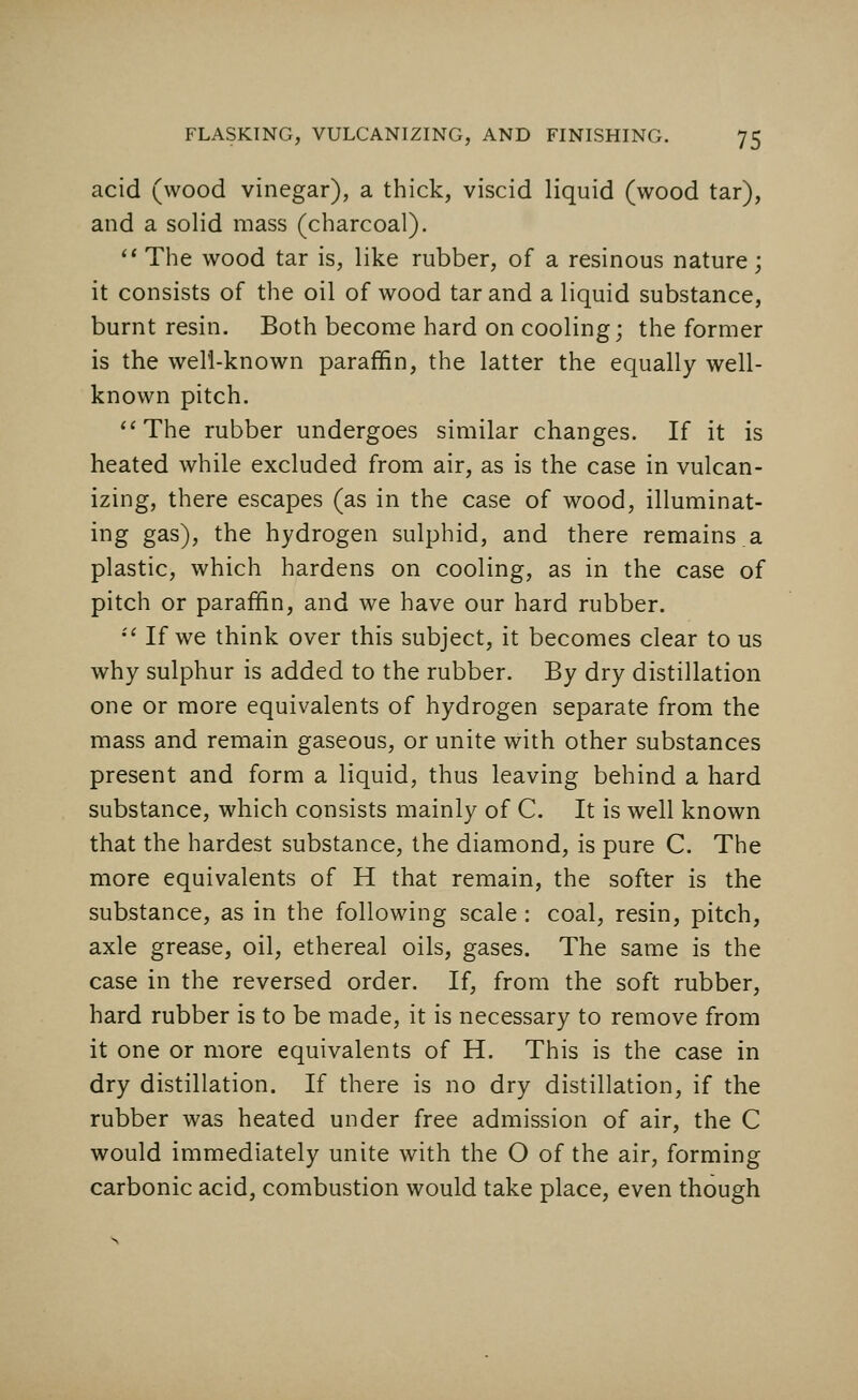 acid (wood vinegar), a thick, viscid liquid (wood tar), and a solid mass (charcoal).  The wood tar is, like rubber, of a resinous nature; it consists of the oil of wood tar and a liquid substance, burnt resin. Both become hard on cooling; the former is the well-known paraffin, the latter the equally well- known pitch. The rubber undergoes similar changes. If it is heated while excluded from air, as is the case in vulcan- izing, there escapes (as in the case of wood, illuminat- ing gas), the hydrogen sulphid, and there remains.a plastic, which hardens on cooling, as in the case of pitch or paraffin, and we have our hard rubber.  If we think over this subject, it becomes clear to us why sulphur is added to the rubber. By dry distillation one or more equivalents of hydrogen separate from the mass and remain gaseous, or unite with other substances present and form a liquid, thus leaving behind a hard substance, which consists mainly of C. It is well known that the hardest substance, the diamond, is pure C. The more equivalents of H that remain, the softer is the substance, as in the following scale: coal, resin, pitch, axle grease, oil, ethereal oils, gases. The same is the case in the reversed order. If, from the soft rubber, hard rubber is to be made, it is necessary to remove from it one or more equivalents of H. This is the case in dry distillation. If there is no dry distillation, if the rubber was heated under free admission of air, the C would immediately unite with the O of the air, forming carbonic acid, combustion would take place, even though