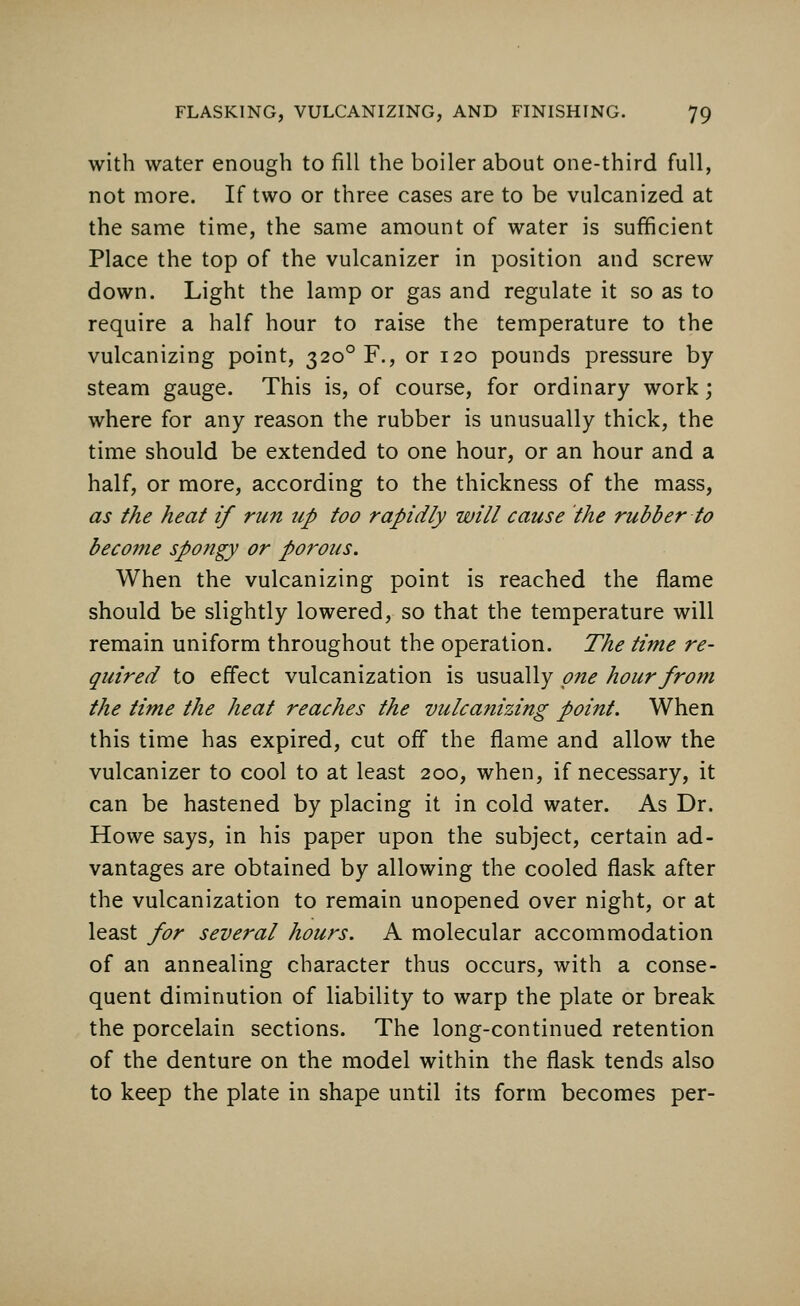 with water enough to fill the boiler about one-third full, not more. If two or three cases are to be vulcanized at the same time, the same amount of water is sufficient Place the top of the vulcanizer in position and screw down. Light the lamp or gas and regulate it so as to require a half hour to raise the temperature to the vulcanizing point, 32o°F., or 120 pounds pressure by steam gauge. This is, of course, for ordinary work; where for any reason the rubber is unusually thick, the time should be extended to one hour, or an hour and a half, or more, according to the thickness of the mass, as the heat if run up too rapidly will cause the rubber to become spongy or porous. When the vulcanizing point is reached the flame should be slightly lowered, so that the temperature will remain uniform throughout the operation. The time re- quired to effect vulcanization is usually one hour from the time the heat reaches the vulcanizing point. When this time has expired, cut off the flame and allow the vulcanizer to cool to at least 200, when, if necessary, it can be hastened by placing it in cold water. As Dr. Howe says, in his paper upon the subject, certain ad- vantages are obtained by allowing the cooled flask after the vulcanization to remain unopened over night, or at least for several hours. A molecular accommodation of an annealing character thus occurs, with a conse- quent diminution of liability to warp the plate or break the porcelain sections. The long-continued retention of the denture on the model within the flask tends also to keep the plate in shape until its form becomes per-