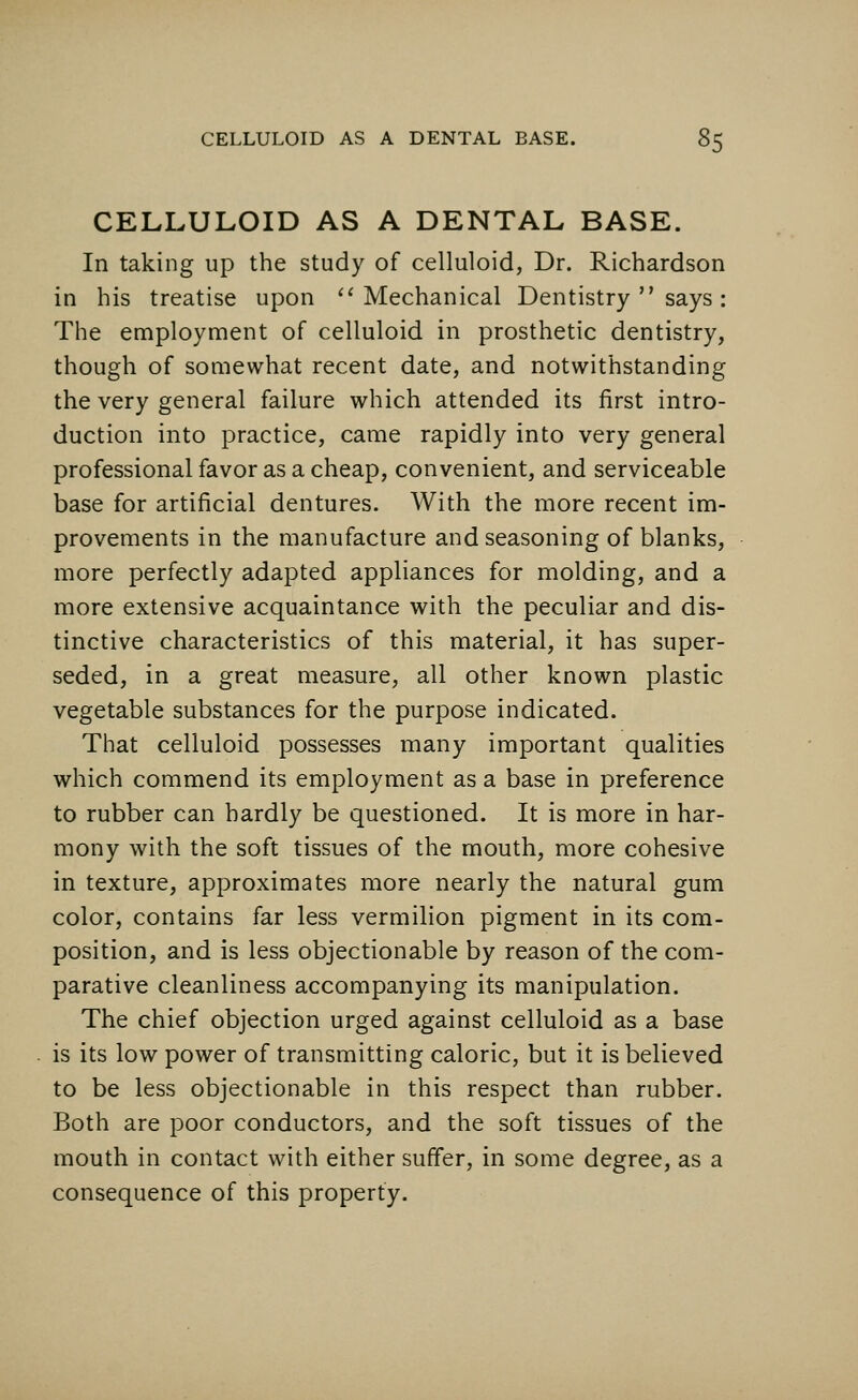 CELLULOID AS A DENTAL BASE. In taking up the study of celluloid, Dr. Richardson in his treatise upon Mechanical Dentistry  says : The employment of celluloid in prosthetic dentistry, though of somewhat recent date, and notwithstanding the very general failure which attended its first intro- duction into practice, came rapidly into very general professional favor as a cheap, convenient, and serviceable base for artificial dentures. With the more recent im- provements in the manufacture and seasoning of blanks, more perfectly adapted appliances for molding, and a more extensive acquaintance with the peculiar and dis- tinctive characteristics of this material, it has super- seded, in a great measure, all other known plastic vegetable substances for the purpose indicated. That celluloid possesses many important qualities which commend its employment as a base in preference to rubber can hardly be questioned. It is more in har- mony with the soft tissues of the mouth, more cohesive in texture, approximates more nearly the natural gum color, contains far less vermilion pigment in its com- position, and is less objectionable by reason of the com- parative cleanliness accompanying its manipulation. The chief objection urged against celluloid as a base is its low power of transmitting caloric, but it is believed to be less objectionable in this respect than rubber. Both are poor conductors, and the soft tissues of the mouth in contact with either suffer, in some degree, as a consequence of this property.