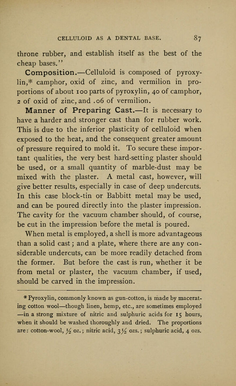 throne rubber, and establish itself as the best of the cheap bases. Composition.—Celluloid is composed of pyroxy- lin,* camphor, oxid of zinc, and vermilion in pro- portions of about 100 parts of pyroxylin, 40 of camphor, 2 of oxid of zinc, and .06 of vermilion. Manner of Preparing Cast.—It is necessary to have a harder and stronger cast than for rubber work. This is due to the inferior plasticity of celluloid when exposed to the heat, and the consequent greater amount of pressure required to mold it. To secure these impor- tant qualities, the very best hard-setting plaster should be used, or a small quantity of marble-dust may be mixed with the plaster. A metal cast, however, will give better results, especially in case of deep undercuts. In this case block-tin or Babbitt metal may be used, and can be poured directly into the plaster impression. The cavity for the vacuum chamber should, of course, be cut in the impression before the metal is poured. When metal is employed, a shell is more advantageous than a solid cast; and a plate, where there are any con- siderable undercuts, can be more readily detached from the former. But before the cast is run, whether it be from metal or plaster, the vacuum chamber, if used, should be carved in the impression. * Pyroxylin, commonly known as gun-cotton, is made by macerat- ing cotton wool—though linen, hemp, etc., are sometimes employed —in a strong mixture of nitric and sulphuric acids for 15 hours, when it should be washed thoroughly and dried. The proportions are: cotton-wool, x/2 oz.; nitric acid, 3^ ozs.; sulphuric acid, 4 ozs.