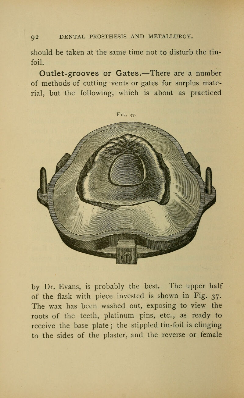 should be taken at the same time not to disturb the tin- foil. Outlet-grooves or Gates.—There are a number of methods of cutting vents or gates for surplus mate- rial, but the following, which is about as practiced Fig. 37. by Dr. Evans, is probably the best. The upper half of the flask with piece invested is shown in Fig. 37. The wax has been washed out, exposing to view the roots of the teeth, platinum pins, etc., as ready to receive the base plate; the stippled tin-foil is clinging to the sides of the plaster, and the reverse or female