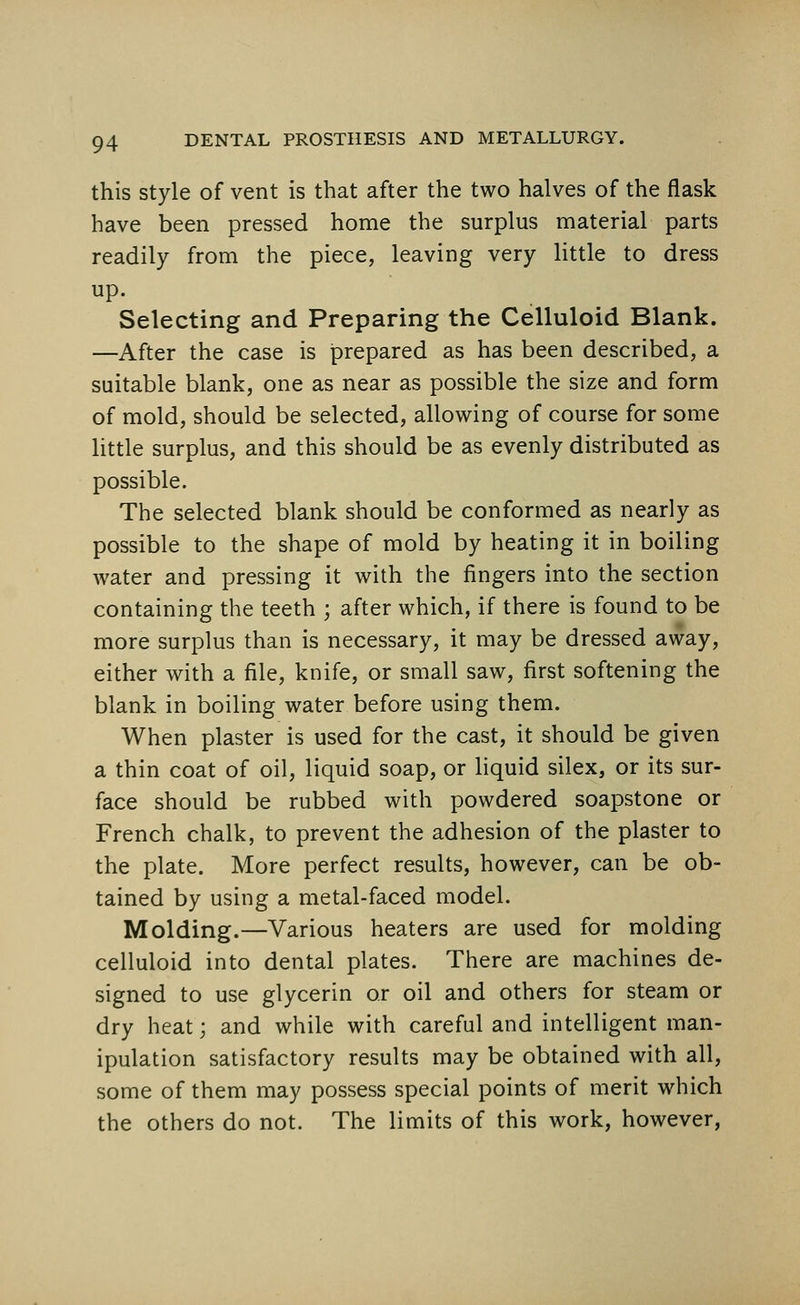 this style of vent is that after the two halves of the flask have been pressed home the surplus material parts readily from the piece, leaving very little to dress up. Selecting and Preparing the Celluloid Blank. —After the case is prepared as has been described, a suitable blank, one as near as possible the size and form of mold, should be selected, allowing of course for some little surplus, and this should be as evenly distributed as possible. The selected blank should be conformed as nearly as possible to the shape of mold by heating it in boiling water and pressing it with the fingers into the section containing the teeth ; after which, if there is found to be more surplus than is necessary, it may be dressed away, either with a file, knife, or small saw, first softening the blank in boiling water before using them. When plaster is used for the cast, it should be given a thin coat of oil, liquid soap, or liquid silex, or its sur- face should be rubbed with powdered soapstone or French chalk, to prevent the adhesion of the plaster to the plate. More perfect results, however, can be ob- tained by using a metal-faced model. Molding.—Various heaters are used for molding celluloid into dental plates. There are machines de- signed to use glycerin or oil and others for steam or dry heat; and while with careful and intelligent man- ipulation satisfactory results may be obtained with all, some of them may possess special points of merit which the others do not. The limits of this work, however,