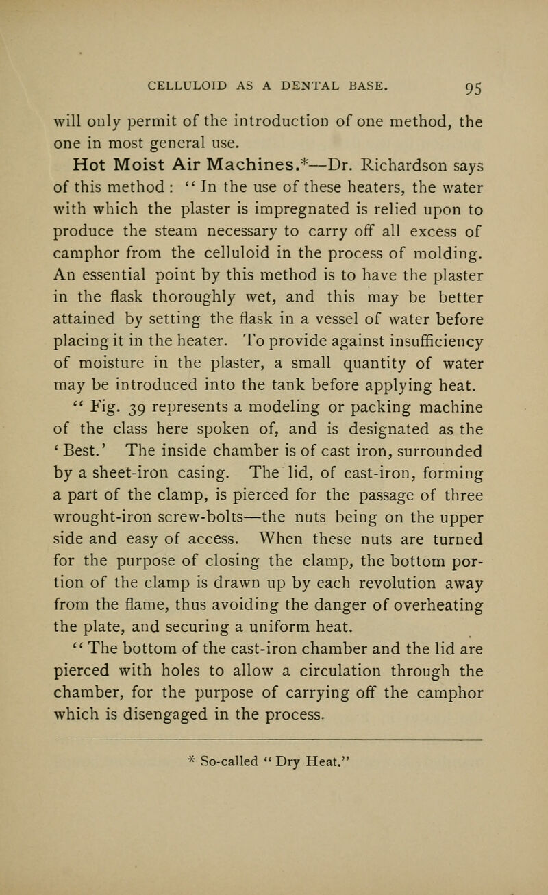 will only permit of the introduction of one method, the one in most general use. Hot Moist Air Machines.*—Dr. Richardson says of this method : In the use of these heaters, the water with which the plaster is impregnated is relied upon to produce the steam necessary to carry off all excess of camphor from the celluloid in the process of molding. An essential point by this method is to have the plaster in the flask thoroughly wet, and this may be better attained by setting the flask in a vessel of water before placing it in the heater. To provide against insufficiency of moisture in the plaster, a small quantity of water may be introduced into the tank before applying heat.  Fig. 39 represents a modeling or packing machine of the class here spoken of, and is designated as the ' Best.' The inside chamber is of cast iron, surrounded by a sheet-iron casing. The lid, of cast-iron, forming a part of the clamp, is pierced for the passage of three wrought-iron screw-bolts—the nuts being on the upper side and easy of access. When these nuts are turned for the purpose of closing the clamp, the bottom por- tion of the clamp is drawn up by each revolution away from the flame, thus avoiding the danger of overheating the plate, and securing a uniform heat.  The bottom of the cast-iron chamber and the lid are pierced with holes to allow a circulation through the chamber, for the purpose of carrying off the camphor which is disengaged in the process. * So-called  Dry Heat.