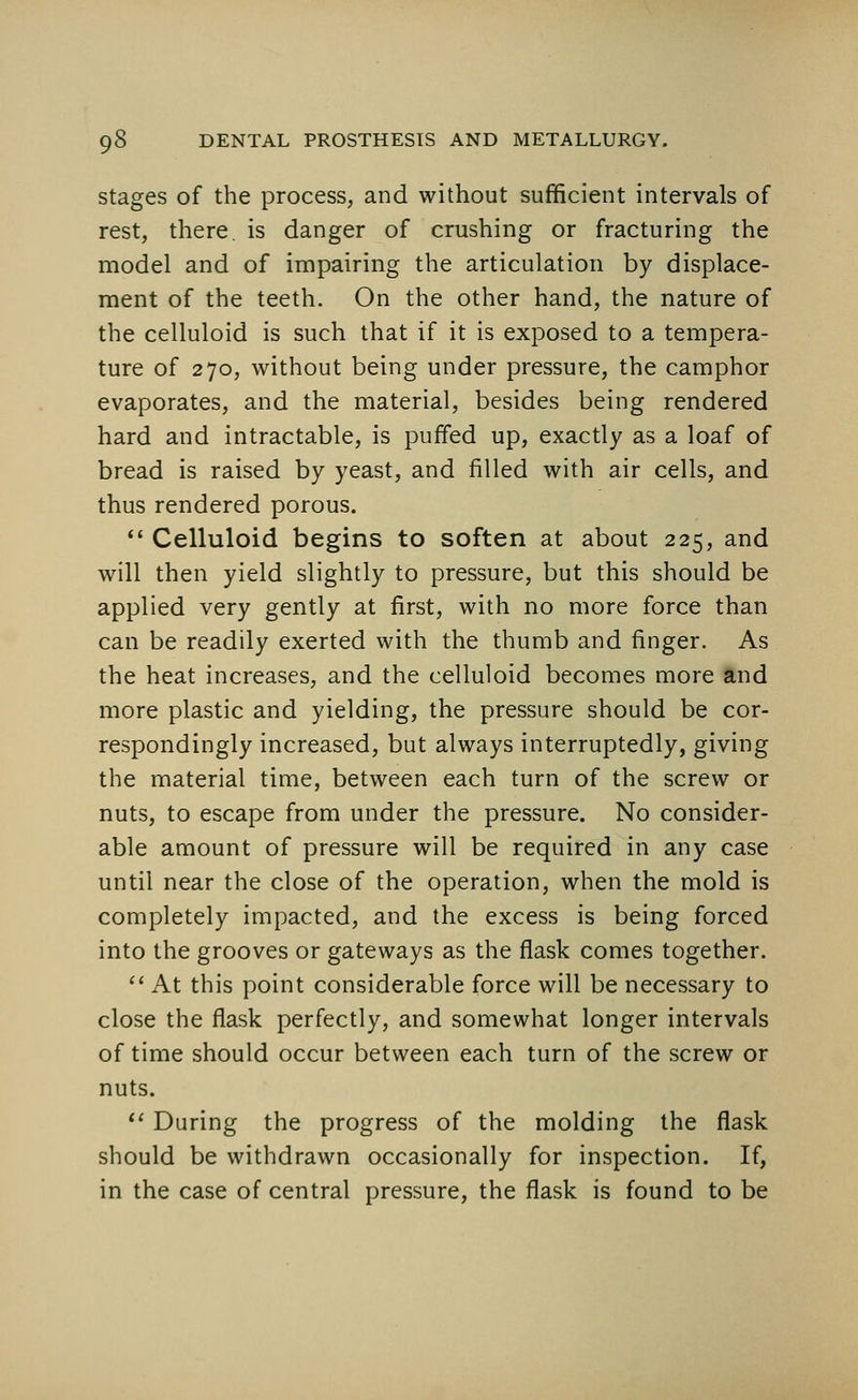 stages of the process, and without sufficient intervals of rest, there, is danger of crushing or fracturing the model and of impairing the articulation by displace- ment of the teeth. On the other hand, the nature of the celluloid is such that if it is exposed to a tempera- ture of 270, without being under pressure, the camphor evaporates, and the material, besides being rendered hard and intractable, is puffed up, exactly as a loaf of bread is raised by yeast, and filled with air cells, and thus rendered porous.  Celluloid begins to soften at about 225, and will then yield slightly to pressure, but this should be applied very gently at first, with no more force than can be readily exerted with the thumb and finger. As the heat increases, and the celluloid becomes more and more plastic and yielding, the pressure should be cor- respondingly increased, but always interruptedly, giving the material time, between each turn of the screw or nuts, to escape from under the pressure. No consider- able amount of pressure will be required in any case until near the close of the operation, when the mold is completely impacted, and the excess is being forced into the grooves or gateways as the flask comes together.  At this point considerable force will be necessary to close the flask perfectly, and somewhat longer intervals of time should occur between each turn of the screw or nuts.  During the progress of the molding the flask should be withdrawn occasionally for inspection. If, in the case of central pressure, the flask is found to be