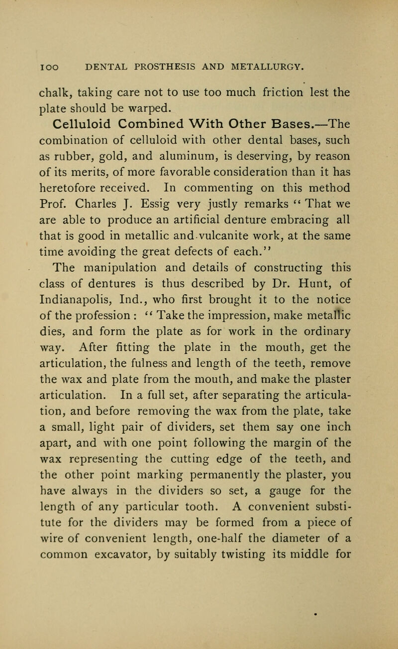 chalk, taking care not to use too much friction lest the plate should be warped. Celluloid Combined With Other Bases.—The combination of celluloid with other dental bases, such as rubber, gold, and aluminum, is deserving, by reason of its merits, of more favorable consideration than it has heretofore received. In commenting on this method Prof. Charles J. Essig very justly remarks  That we are able to produce an artificial denture embracing all that is good in metallic and-vulcanite work, at the same time avoiding the great defects of each. The manipulation and details of constructing this class of dentures is thus described by Dr. Hunt, of Indianapolis, Ind., who first brought it to the notice of the profession :  Take the impression, make metallic dies, and form the plate as for work in the ordinary way. After fitting the plate in the mouth, get the articulation, the fulness and length of the teeth, remove the wax and plate from the mouth, and make the plaster articulation. In a full set, after separating the articula- tion, and before removing the wax from the plate, take a small, light pair of dividers, set them say one inch apart, and with one point following the margin of the wax representing the cutting edge of the teeth, and the other point marking permanently the plaster, you have always in the dividers so set, a gauge for the length of any particular tooth. A convenient substi- tute for the dividers may be formed from a piece of wire of convenient length, one-half the diameter of a common excavator, by suitably twisting its middle for