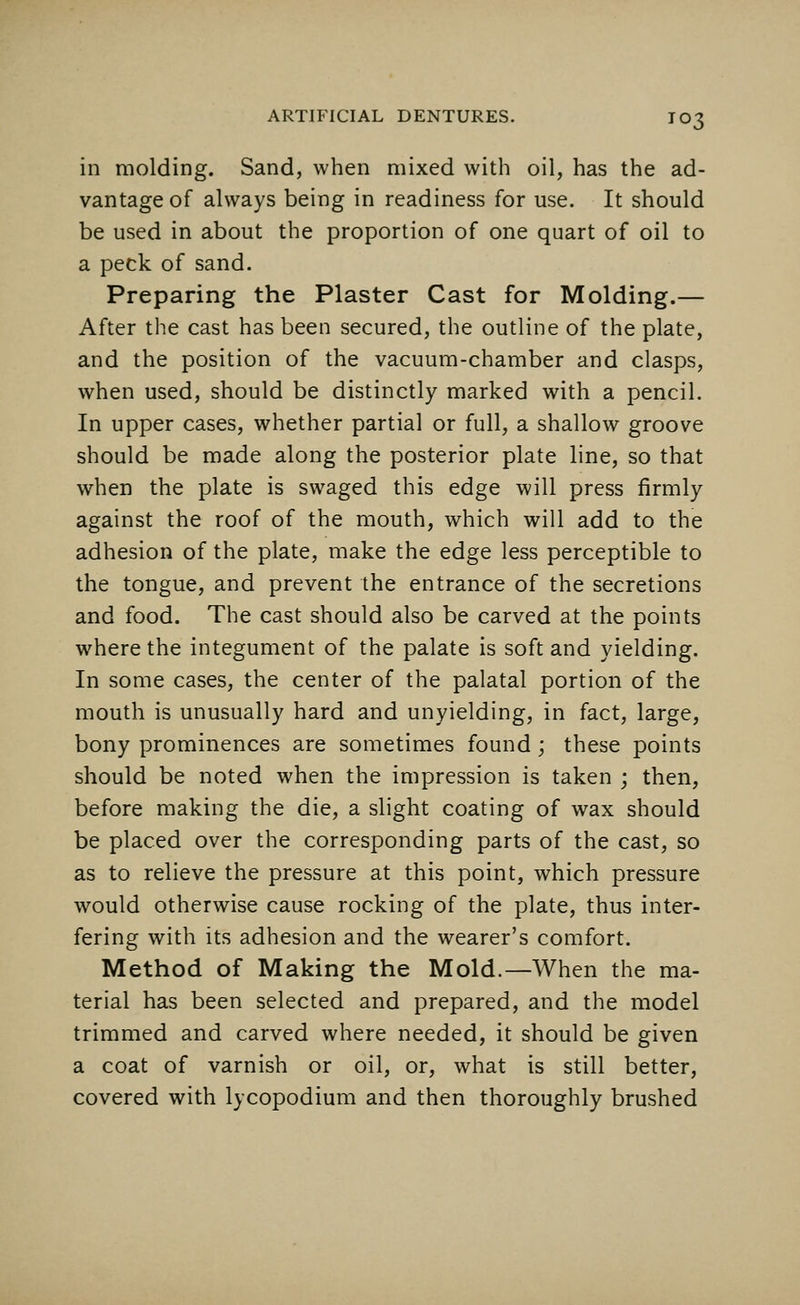 in molding. Sand, when mixed with oil, has the ad- vantage of always being in readiness for use. It should be used in about the proportion of one quart of oil to a peck of sand. Preparing the Plaster Cast for Molding.— After the cast has been secured, the outline of the plate, and the position of the vacuum-chamber and clasps, when used, should be distinctly marked with a pencil. In upper cases, whether partial or full, a shallow groove should be made along the posterior plate line, so that when the plate is swaged this edge will press firmly against the roof of the mouth, which will add to the adhesion of the plate, make the edge less perceptible to the tongue, and prevent the entrance of the secretions and food. The cast should also be carved at the points where the integument of the palate is soft and yielding. In some cases, the center of the palatal portion of the mouth is unusually hard and unyielding, in fact, large, bony prominences are sometimes found; these points should be noted when the impression is taken ; then, before making the die, a slight coating of wax should be placed over the corresponding parts of the cast, so as to relieve the pressure at this point, which pressure would otherwise cause rocking of the plate, thus inter- fering with its adhesion and the wearer's comfort. Method of Making the Mold.—When the ma- terial has been selected and prepared, and the model trimmed and carved where needed, it should be given a coat of varnish or oil, or, what is still better, covered with lycopodium and then thoroughly brushed