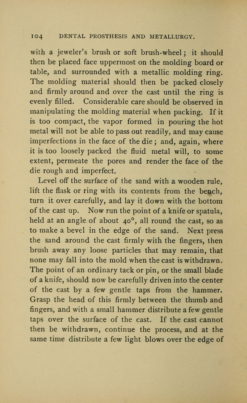 with a jeweler's brush or soft brush-wheel; it should then be placed face uppermost on the molding board or table, and surrounded with a metallic molding ring. The molding material should then be packed closely and firmly around and over the cast until the ring is evenly filled. Considerable care should be observed in manipulating the molding material when packing. If it is too compact, the vapor formed in pouring the hot metal will not be able to pass out readily, and may cause imperfections in the face of the die; and, again, where it is too loosely packed the fluid metal will, to some extent, permeate the pores and render the face of the die rough and imperfect. Level off the surface of the sand with a wooden rule, lift the flask or ring with its contents from the bench, turn it over carefully, and lay it down with the bottom of the cast up. Now run the point of a knife or spatula, held at an angle of about 400, all round the cast, so as to make a bevel in the edge of the sand. Next press the sand around the cast firmly with the fingers, then brush away any loose particles that may remain, that none may fall into the mold when the cast is withdrawn. The point of an ordinary tack or pin, or the small blade of a knife, should now be carefully driven into the center of the cast by a few gentle taps from the hammer. Grasp the head of this firmly between the thumb and fingers, and with a small hammer distribute a few gentle taps over the surface of the cast. If the cast cannot then be withdrawn, continue the process, and at the same time distribute a few light blows over the edge of