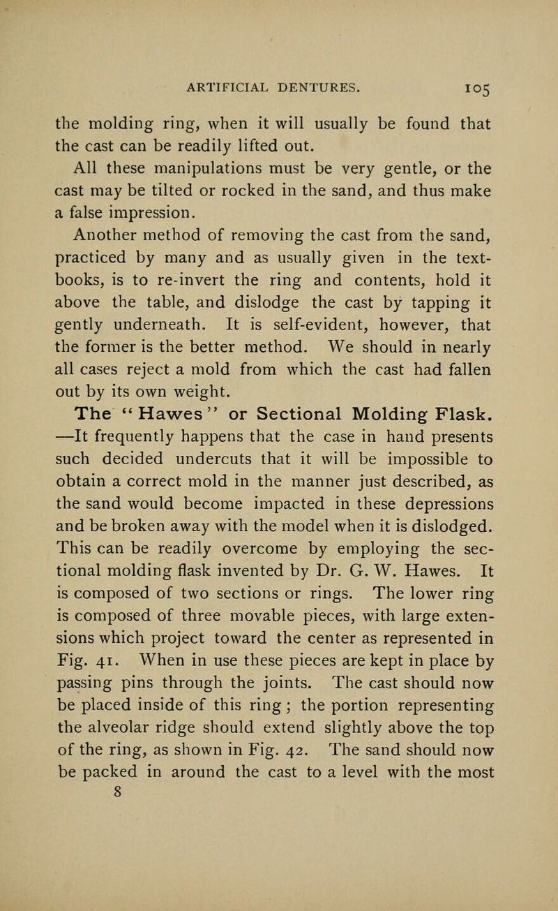 the molding ring, when it will usually be found that the cast can be readily lifted out. All these manipulations must be very gentle, or the cast may be tilted or rocked in the sand, and thus make a false impression. Another method of removing the cast from the sand, practiced by many and as usually given in the text- books, is to re-invert the ring and contents, hold it above the table, and dislodge the cast by tapping it gently underneath. It is self-evident, however, that the former is the better method. We should in nearly all cases reject a mold from which the cast had fallen out by its own weight. The Hawes or Sectional Molding Flask. —It frequently happens that the case in hand presents such decided undercuts that it will be impossible to obtain a correct mold in the manner just described, as the sand would become impacted in these depressions and be broken away with the model when it is dislodged. This can be readily overcome by employing the sec- tional molding flask invented by Dr. G. W. Hawes. It is composed of two sections or rings. The lower ring is composed of three movable pieces, with large exten- sions which project toward the center as represented in Fig. 41. When in use these pieces are kept in place by passing pins through the joints. The cast should now be placed inside of this ring; the portion representing the alveolar ridge should extend slightly above the top of the ring, as shown in Fig. 42. The sand should now be packed in around the cast to a level with the most