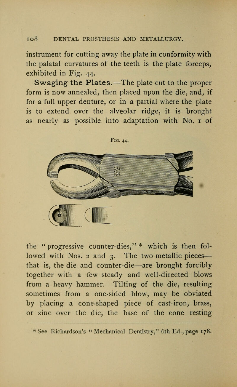 instrument for cutting away the plate in conformity with the palatal curvatures of the teeth is the plate forceps, exhibited in Fig. 44. Swaging the Plates.—The plate cut to the proper form is now annealed, then placed upon the die, and, if for a full upper denture, or in a partial where the plate is to extend over the alveolar ridge, it is brought as nearly as possible into adaptation with No. 1 of Fig. 44. the progressive counter-dies,* which is then fol- lowed with Nos. 2 and 3. The two metallic pieces— that is, the die and counter-die—are brought forcibly together with a few steady and well-directed blows from a heavy hammer. Tilting of the die, resulting sometimes from a one-sided blow, may be obviated by placing a cone-shaped piece of cast-iron, brass, or zinc over the die, the base of the cone resting *See Richardson's Mechanical Dentistry, 6th Ed., page 178.