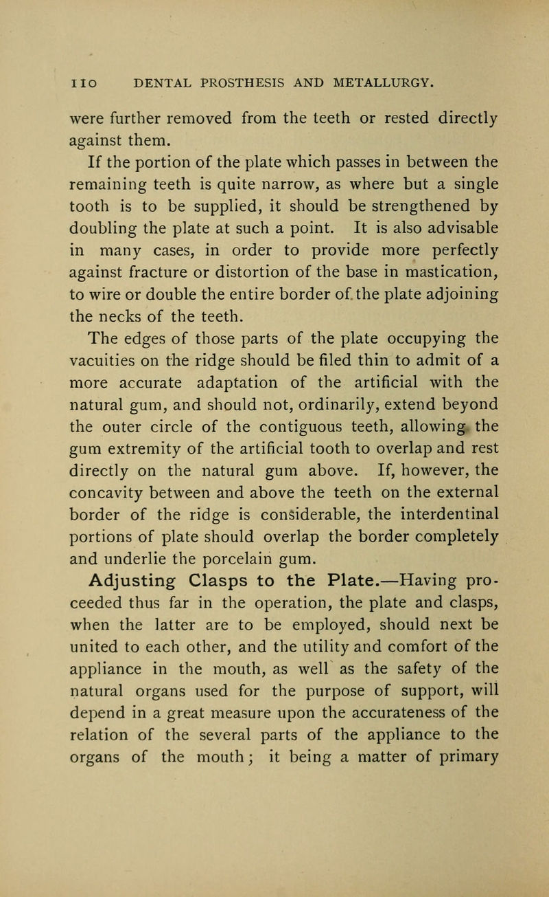 were further removed from the teeth or rested directly against them. If the portion of the plate which passes in between the remaining teeth is quite narrow, as where but a single tooth is to be supplied, it should be strengthened by doubling the plate at such a point. It is also advisable in many cases, in order to provide more perfectly against fracture or distortion of the base in mastication, to wire or double the entire border of the plate adjoining the necks of the teeth. The edges of those parts of the plate occupying the vacuities on the ridge should be filed thin to admit of a more accurate adaptation of the artificial with the natural gum, and should not, ordinarily, extend beyond the outer circle of the contiguous teeth, allowing the gum extremity of the artificial tooth to overlap and rest directly on the natural gum above. If, however, the concavity between and above the teeth on the external border of the ridge is considerable, the interdentinal portions of plate should overlap the border completely and underlie the porcelain gum. Adjusting Clasps to the Plate.—Having pro- ceeded thus far in the operation, the plate and clasps, when the latter are to be employed, should next be united to each other, and the utility and comfort of the appliance in the mouth, as well as the safety of the natural organs used for the purpose of support, will depend in a great measure upon the accurateness of the relation of the several parts of the appliance to the organs of the mouth; it being a matter of primary