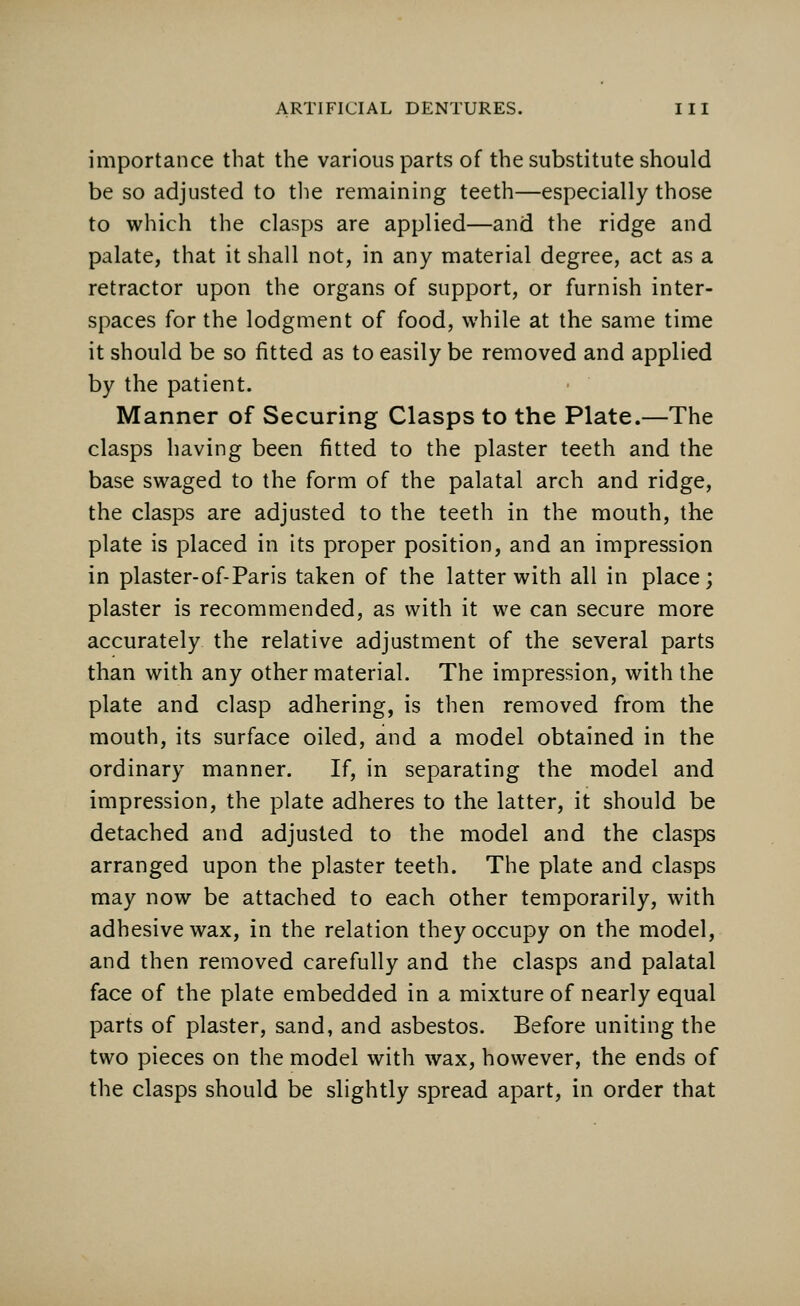 importance that the various parts of the substitute should be so adjusted to the remaining teeth—especially those to which the clasps are applied—and the ridge and palate, that it shall not, in any material degree, act as a retractor upon the organs of support, or furnish inter- spaces for the lodgment of food, while at the same time it should be so fitted as to easily be removed and applied by the patient. Manner of Securing Clasps to the Plate.—The clasps having been fitted to the plaster teeth and the base swaged to the form of the palatal arch and ridge, the clasps are adjusted to the teeth in the mouth, the plate is placed in its proper position, and an impression in plaster-of-Paris taken of the latter with all in place; plaster is recommended, as with it we can secure more accurately the relative adjustment of the several parts than with any other material. The impression, with the plate and clasp adhering, is then removed from the mouth, its surface oiled, and a model obtained in the ordinary manner. If, in separating the model and impression, the plate adheres to the latter, it should be detached and adjusted to the model and the clasps arranged upon the plaster teeth. The plate and clasps may now be attached to each other temporarily, with adhesive wax, in the relation they occupy on the model, and then removed carefully and the clasps and palatal face of the plate embedded in a mixture of nearly equal parts of plaster, sand, and asbestos. Before uniting the two pieces on the model with wax, however, the ends of the clasps should be slightly spread apart, in order that