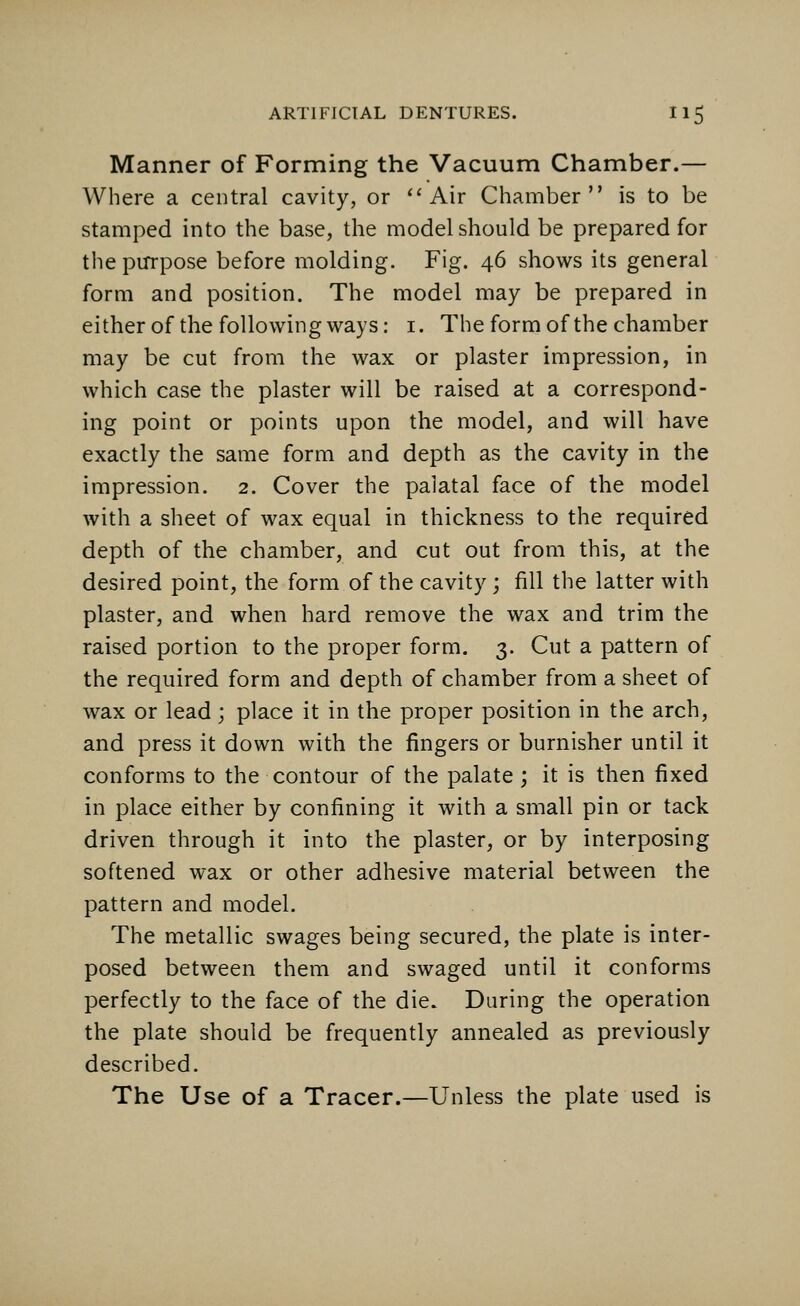 Manner of Forming the Vacuum Chamber.— Where a central cavity, or Air Chamber is to be stamped into the base, the model should be prepared for the purpose before molding. Fig. 46 shows its general form and position. The model may be prepared in either of the following ways: 1. The form of the chamber may be cut from the wax or plaster impression, in which case the plaster will be raised at a correspond- ing point or points upon the model, and will have exactly the same form and depth as the cavity in the impression. 2. Cover the palatal face of the model with a sheet of wax equal in thickness to the required depth of the chamber, and cut out from this, at the desired point, the form of the cavity; fill the latter with plaster, and when hard remove the wax and trim the raised portion to the proper form. 3. Cut a pattern of the required form and depth of chamber from a sheet of wax or lead; place it in the proper position in the arch, and press it down with the fingers or burnisher until it conforms to the contour of the palate; it is then fixed in place either by confining it with a small pin or tack driven through it into the plaster, or by interposing softened wax or other adhesive material between the pattern and model. The metallic swages being secured, the plate is inter- posed between them and swaged until it conforms perfectly to the face of the die. During the operation the plate should be frequently annealed as previously described. The Use of a Tracer.—Unless the plate used is