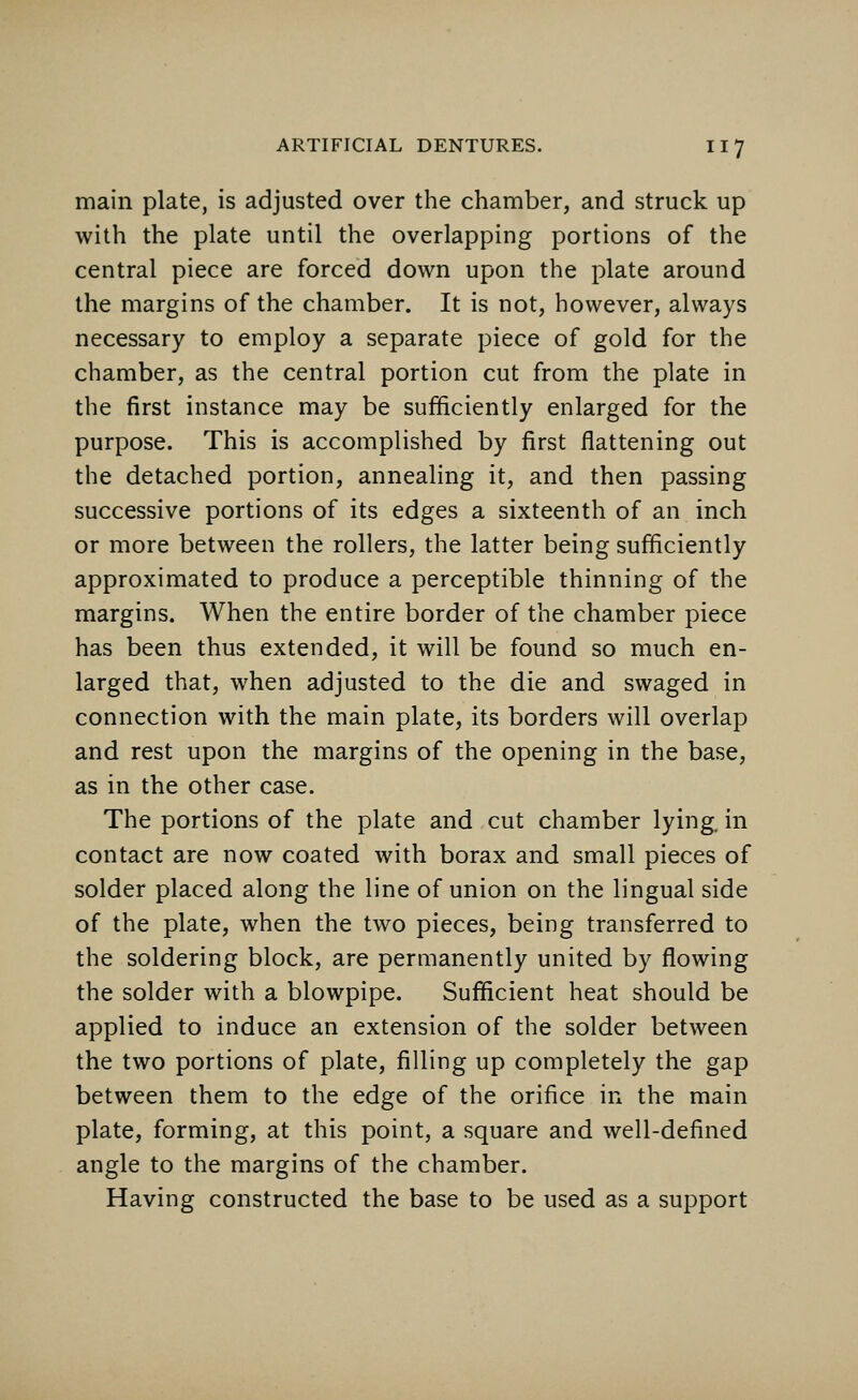 main plate, is adjusted over the chamber, and struck up with the plate until the overlapping portions of the central piece are forced down upon the plate around the margins of the chamber. It is not, however, always necessary to employ a separate piece of gold for the chamber, as the central portion cut from the plate in the first instance may be sufficiently enlarged for the purpose. This is accomplished by first flattening out the detached portion, annealing it, and then passing successive portions of its edges a sixteenth of an inch or more between the rollers, the latter being sufficiently approximated to produce a perceptible thinning of the margins. When the entire border of the chamber piece has been thus extended, it will be found so much en- larged that, when adjusted to the die and swaged in connection with the main plate, its borders will overlap and rest upon the margins of the opening in the base, as in the other case. The portions of the plate and cut chamber lying, in contact are now coated with borax and small pieces of solder placed along the line of union on the lingual side of the plate, when the two pieces, being transferred to the soldering block, are permanently united by flowing the solder with a blowpipe. Sufficient heat should be applied to induce an extension of the solder between the two portions of plate, filling up completely the gap between them to the edge of the orifice in the main plate, forming, at this point, a square and well-defined angle to the margins of the chamber. Having constructed the base to be used as a support