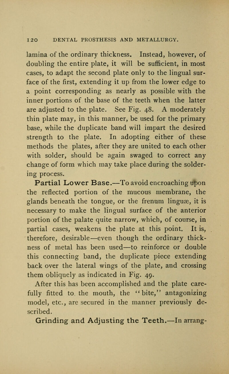 lamina of the ordinary thickness. Instead, however, of doubling the entire plate, it will be sufficient, in most cases, to adapt the second plate only to the lingual sur- face of the first, extending it up from the lower edge to a point corresponding as nearly as possible with the inner portions of the base of the teeth when the latter are adjusted to the plate. See Fig. 48. A moderately thin plate may, in this manner, be used for the primary base, while the duplicate band will impart the desired strength to the plate. In adopting either of these methods the plates, after they are united to each other with solder, should be again swaged to correct any change of form which may take place during the solder- ing process. Partial Lower Base.—To avoid encroaching upon the reflected portion of the mucous membrane, the glands beneath the tongue, or the frenum linguae, it is necessary to make the lingual surface of the anterior portion of the palate quite narrow, which, of course, in partial cases, weakens the plate at this point. It is, therefore, desirable—even though the ordinary thick- ness of metal has been used—to reinforce or double this connecting band, the duplicate piece extending back over the lateral wings of the plate, and crossing them obliquely as indicated in Fig. 49. After this has been accomplished and the plate care- fully fitted to the mouth, the bite, antagonizing model, etc., are secured in the manner previously de- scribed. Grinding and Adjusting the Teeth.—In arrang-