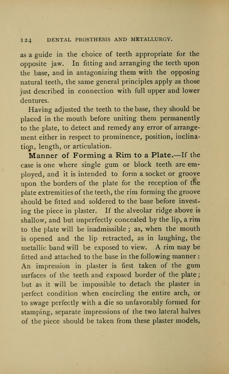 as a guide in the choice of teeth appropriate for the opposite jaw. In fitting and arranging the teeth upon the base, and in antagonizing them with the opposing natural teeth, the same general principles apply as those just described in connection with full upper and lower dentures. Having adjusted the teeth to the base, they should be placed in the mouth before uniting them permanently to the plate, to detect and remedy any error of arrange- ment either in respect to prominence, position, inclina- tion, length, or articulation. Manner of Forming a Rim to a Plate.—If the case is one where single gum or block teeth are em- ployed, and it is intended to form a socket or groove upon the borders of the plate for the reception of the plate extremities of the teeth, the rim forming the groove should be fitted and soldered to the base before invest- ing the piece in plaster. If the alveolar ridge above is shallow, and but imperfectly concealed by the lip, a rim to the plate will be inadmissible; as, when the mouth is opened and the lip retracted, as in laughing, the metallic band will be exposed to view. A rim may be fitted and attached to the base in the following manner : An impression in plaster is first taken of the gum surfaces of the teeth and exposed border of the plate; but as it will be impossible to detach the plaster in perfect condition when encircling the entire arch, or to swage perfectly with a die so unfavorably formed for stamping, separate impressions of the two lateral halves of the piece should be taken from these plaster models,