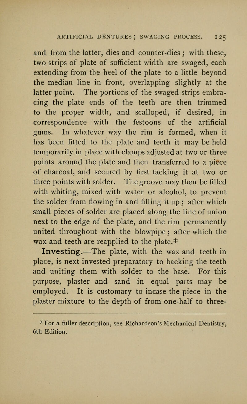 and from the latter, dies and counter-dies ; with these, two strips of plate of sufficient width are swaged, each extending from the heel of the plate to a little beyond the median line in front, overlapping slightly at the latter point. The portions of the swaged strips embra- cing the plate ends of the teeth are then trimmed to the proper width, and scalloped, if desired, in correspondence with the festoons of the artificial gums. In whatever way the rim is formed, when it has been fitted to the plate and teeth it may be held temporarily in place with clamps adjusted at two or three points around the plate and then transferred to a piece of charcoal, and secured by first tacking it at two or three points with solder. The groove may then be filled with whiting, mixed with water or alcohol, to prevent the solder from flowing in and filling it up; after which small pieces of solder are placed along the line of union next to the edge of the plate, and the rim permanently united throughout with the blowpipe; after which the wax and teeth are reapplied to the plate.* Investing.—The plate, with the wax and teeth in place, is next invested preparatory to backing the teeth and uniting them with solder to the base. For this purpose, plaster and sand in equal parts may be employed. It is customary to incase the piece in the plaster mixture to the depth of from one-half to three- *For a fuller description, see Richardson's Mechanical Dentistry, 6th Edition.