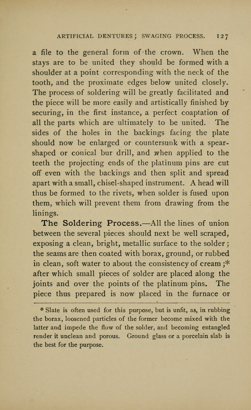 a file to the general form of the crown. When the stays are to be united they should be formed with a shoulder at a point corresponding with the neck of the tooth, and the proximate edges below united closely. The process of soldering will be greatly facilitated and the piece will be more easily and artistically finished by securing, in the first instance, a perfect coaptation of all the parts which are ultimately to be united. The sides of the holes in the backings facing the plate should now be enlarged or countersunk with a spear- shaped or conical bur drill, and when applied to the teeth the projecting ends of the platinum pins are cut off even with the backings and then split and spread apart with a small, chisel-shaped instrument. A head will thus be formed to the rivets, when solder is fused upon them, which will prevent them from drawing from the linings. The Soldering Process.—All the lines of union between the several pieces should next be well scraped, exposing a clean, bright, metallic surface to the solder; the seams are then coated with borax, ground, or rubbed in clean, soft water to about the consistency of cream ;* after which small pieces of solder are placed along the joints and over the points of the platinum pins. The piece thus prepared is now placed in the furnace or * Slate is often used for this purpose, but is unfit, as, in rubbing the borax, loosened particles of the former become mixed with the latter and impede the flow of the solder, and becoming entangled render it unclean and porous. Ground glass or a porcelain slab is the best for the purpose.