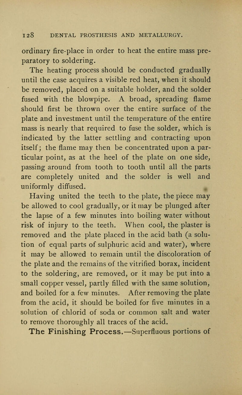 ordinary fire-place in order to heat the entire mass pre- paratory to soldering. The heating process should be conducted gradually until the case acquires a visible red heat, when it should be removed, placed on a suitable holder, and the solder fused with the blowpipe. A broad, spreading flame should first be thrown over the entire surface of the plate and investment until the temperature of the entire mass is nearly that required to fuse the solder, which is indicated by the latter settling and contracting upon itself; the flame may then be concentrated upon a par- ticular point, as at the heel of the plate on one side, passing around from tooth to tooth until all the parts are completely united and the solder is well and uniformly diffused. Having united the teeth to the plate, the piece may be allowed to cool gradually, or it may be plunged after the lapse of a few minutes into boiling water without risk of injury to the teeth. When cool, the plaster is removed and the plate placed in the acid bath (a solu- tion of equal parts of sulphuric acid and water), where it may be allowed to remain until the discoloration of the plate and the remains of the vitrified borax, incident to the soldering, are removed, or it may be put into a small copper vessel, partly filled with the same solution, and boiled for a few minutes. After removing the plate from the acid, it should be boiled for five minutes in a solution of chlorid of soda or common salt and water to remove thoroughly all traces of the acid. The Finishing Process.—Superfluous portions of