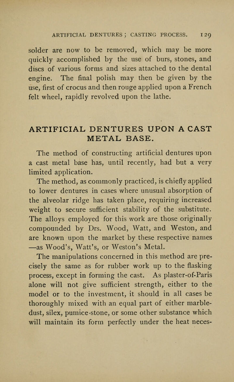 solder are now to be removed, which may be more quickly accomplished by the use of burs, stones, and discs of various forms and sizes attached to the dental engine. The final polish may then be given by the use, first of crocus and then rouge applied upon a French felt wheel, rapidly revolved upon the lathe. ARTIFICIAL DENTURES UPON A CAST METAL BASE. The method of constructing artificial dentures upon a cast metal base has, until recently, had but a very limited application. The method, as commonly practiced, is chiefly applied to lower dentures in cases where unusual absorption of the alveolar ridge has taken place, requiring increased weight to secure sufficient stability of the substitute. The alloys employed for this work are those originally compounded by Drs. Wood, Watt, and Weston, and are known upon the market by these respective names —as Wood's, Watt's, or Weston's Metal. The manipulations concerned in this method are pre- cisely the same as for rubber work up to the flasking process, except in forming the cast. As plaster-of-Paris alone will not give sufficient strength, either to the model or to the investment, it should in all cases be thoroughly mixed with an equal part of either marble- dust, silex, pumice-stone, or some other substance which will maintain its form perfectly under the heat neces-