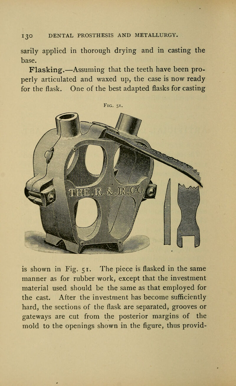 13° sarily applied in thorough drying and in casting the base. Flasking.—Assuming that the teeth have been pro- perly articulated and waxed up, the case is now ready for the flask. One of the best adapted flasks for casting Fig. 51. is shown in Fig. 51. The piece is flasked in the same manner as for rubber work, except that the investment material used should be the same as that employed for the cast. After the investment has become sufficiently hard, the sections of the flask are separated, grooves or gateways are cut from the posterior margins of the mold to the openings shown in the figure, thus provid-