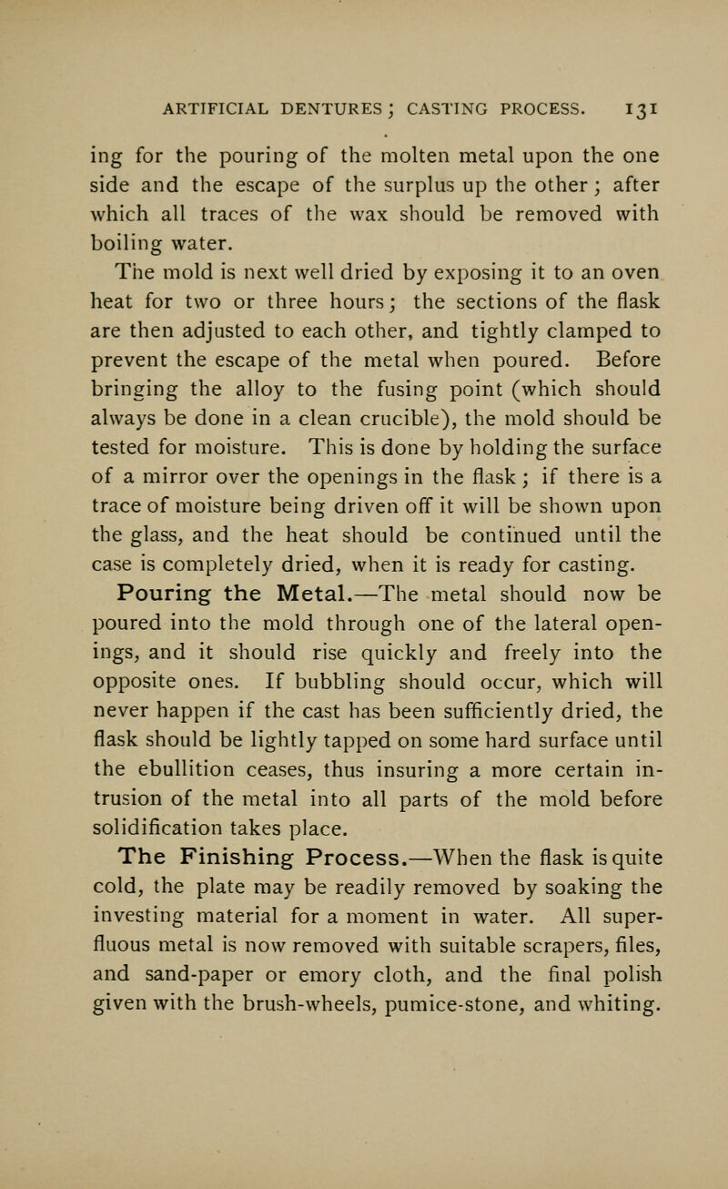 ing for the pouring of the molten metal upon the one side and the escape of the surplus up the other; after which all traces of the wax should be removed with boiling water. The mold is next well dried by exposing it to an oven heat for two or three hours; the sections of the flask are then adjusted to each other, and tightly clamped to prevent the escape of the metal when poured. Before bringing the alloy to the fusing point (which should always be done in a clean crucible), the mold should be tested for moisture. This is done by holding the surface of a mirror over the openings in the flask; if there is a trace of moisture being driven off it will be shown upon the glass, and the heat should be continued until the case is completely dried, when it is ready for casting. Pouring the Metal.—The metal should now be poured into the mold through one of the lateral open- ings, and it should rise quickly and freely into the opposite ones. If bubbling should occur, which will never happen if the cast has been sufficiently dried, the flask should be lightly tapped on some hard surface until the ebullition ceases, thus insuring a more certain in- trusion of the metal into all parts of the mold before solidification takes place. The Finishing Process.—When the flask is quite cold, the plate may be readily removed by soaking the investing material for a moment in water. All super- fluous metal is now removed with suitable scrapers, files, and sand-paper or emory cloth, and the final polish given with the brush-wheels, pumice-stone, and whiting.