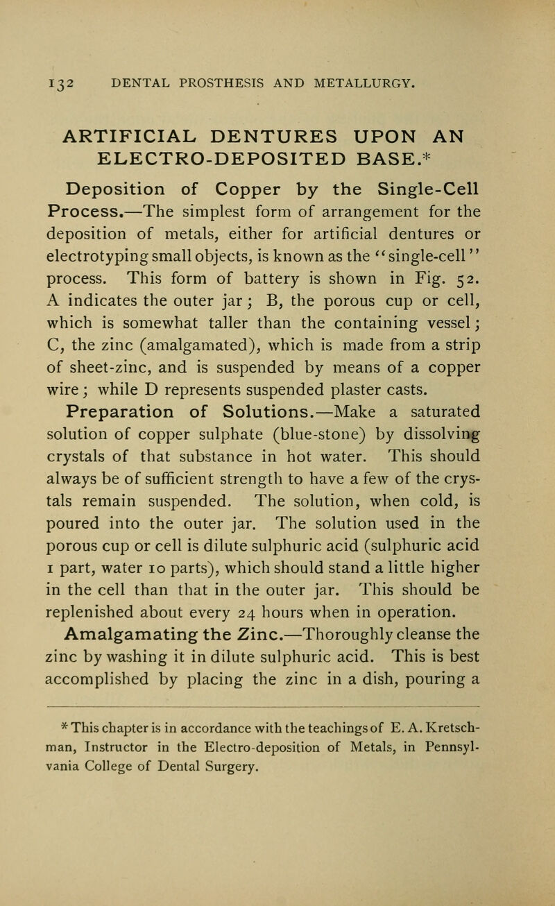 ARTIFICIAL DENTURES UPON AN ELECTRO-DEPOSITED BASE.* Deposition of Copper by the Single-Cell Process.—The simplest form of arrangement for the deposition of metals, either for artificial dentures or electrotyping small objects, is known as the single-cell process. This form of battery is shown in Fig. 52. A indicates the outer jar; B, the porous cup or cell, which is somewhat taller than the containing vessel; C, the zinc (amalgamated), which is made from a strip of sheet-zinc, and is suspended by means of a copper wire; while D represents suspended plaster casts. Preparation of Solutions.—Make a saturated solution of copper sulphate (blue-stone) by dissolving crystals of that substance in hot water. This should always be of sufficient strength to have a few of the crys- tals remain suspended. The solution, when cold, is poured into the outer jar. The solution used in the porous cup or cell is dilute sulphuric acid (sulphuric acid 1 part, water 10 parts), which should stand a little higher in the cell than that in the outer jar. This should be replenished about every 24 hours when in operation. Amalgamating the Zinc.—Thoroughly cleanse the zinc by washing it in dilute sulphuric acid. This is best accomplished by placing the zinc in a dish, pouring a * This chapter is in accordance with the teachings of E. A. Kretsch- man, Instructor in the Electro-deposition of Metals, in Pennsyl- vania College of Dental Surgery.
