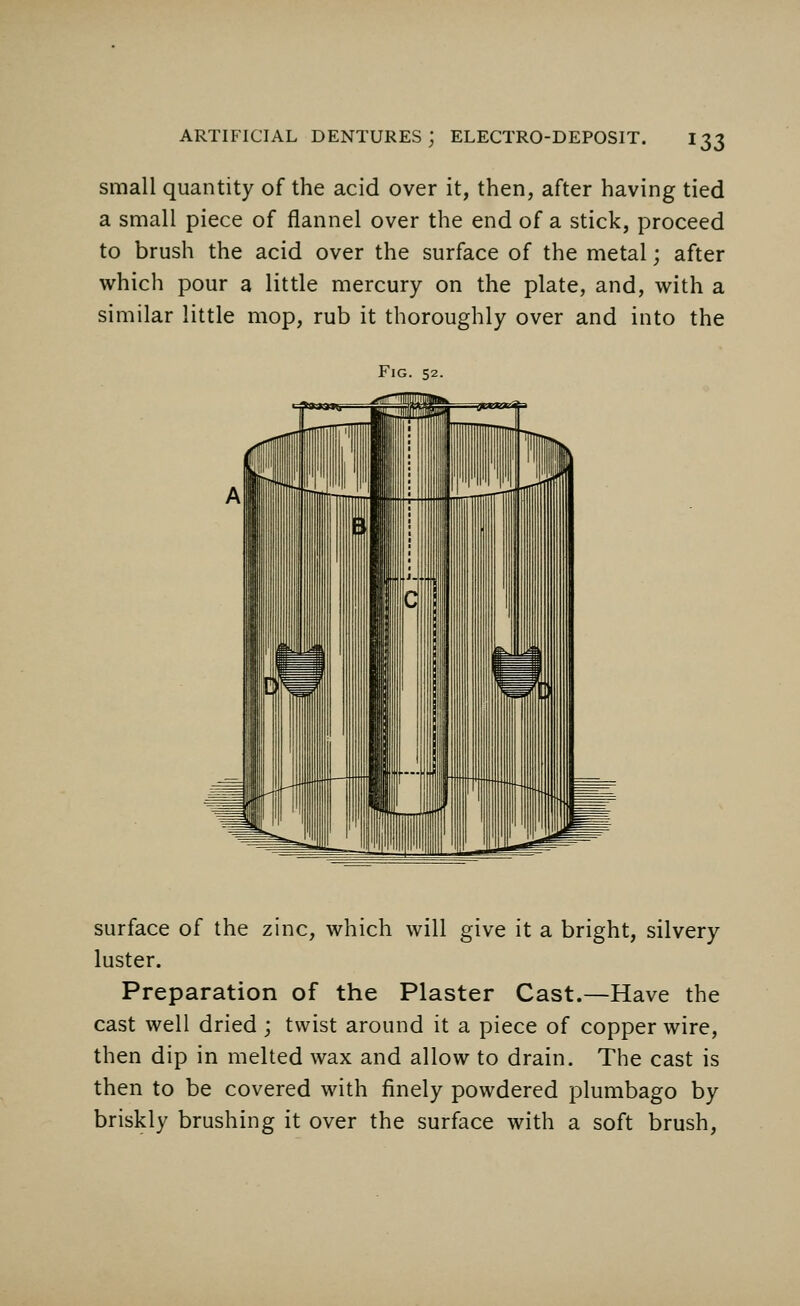 small quantity of the acid over it, then, after having tied a small piece of flannel over the end of a stick, proceed to brush the acid over the surface of the metal; after which pour a little mercury on the plate, and, with a similar little mop, rub it thoroughly over and into the Fig. 52. surface of the zinc, which will give it a bright, silvery luster. Preparation of the Plaster Cast.—Have the cast well dried ; twist around it a piece of copper wire, then dip in melted wax and allow to drain. The cast is then to be covered with finely powdered plumbago by briskly brushing it over the surface with a soft brush,