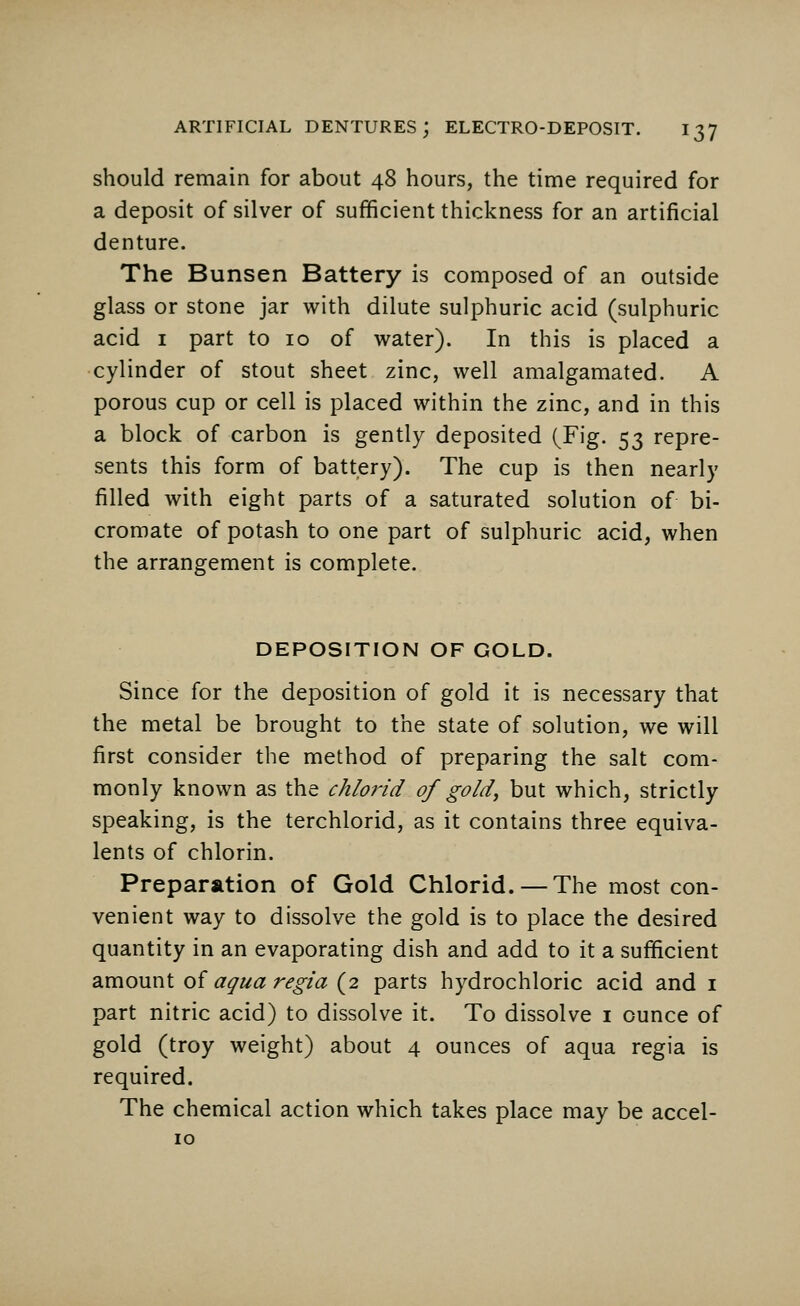 should remain for about 48 hours, the time required for a deposit of silver of sufficient thickness for an artificial denture. The Bunsen Battery is composed of an outside glass or stone jar with dilute sulphuric acid (sulphuric acid 1 part to 10 of water). In this is placed a cylinder of stout sheet zinc, well amalgamated. A porous cup or cell is placed within the zinc, and in this a block of carbon is gently deposited (Fig. 53 repre- sents this form of battery). The cup is then nearly filled with eight parts of a saturated solution of bi- cromate of potash to one part of sulphuric acid, when the arrangement is complete. DEPOSITION OF GOLD. Since for the deposition of gold it is necessary that the metal be brought to the state of solution, we will first consider the method of preparing the salt com- monly known as the chlorid of gold^ but which, strictly speaking, is the terchlorid, as it contains three equiva- lents of chlorin. Preparation of Gold Chlorid. — The most con- venient way to dissolve the gold is to place the desired quantity in an evaporating dish and add to it a sufficient amount of aqua regia (2 parts hydrochloric acid and 1 part nitric acid) to dissolve it. To dissolve 1 ounce of gold (troy weight) about 4 ounces of aqua regia is required. The chemical action which takes place may be accel- 10