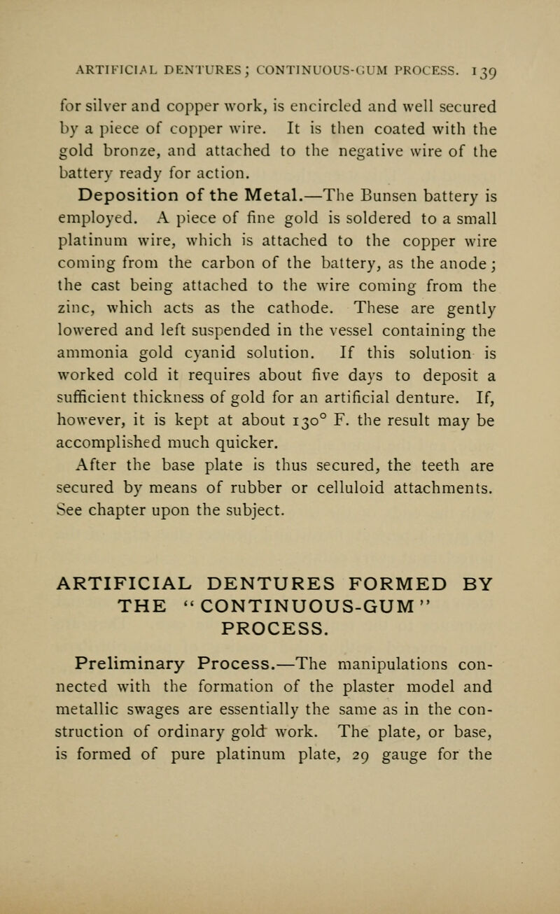 for silver and copper work, is encircled and well secured by a piece of copper wire. It is then coated with the gold bronze, and attached to the negative wire of the battery ready for action. Deposition of the Metal.—The Bunsen battery is employed. A piece of fine gold is soldered to a small platinum wire, which is attached to the copper wire coming from the carbon of the battery, as the anode; the cast being attached to the wire coming from the zinc, which acts as the cathode. These are gently lowered and left suspended in the vessel containing the ammonia gold cyanid solution. If this solution is worked cold it requires about five days to deposit a sufficient thickness of gold for an artificial denture. If, however, it is kept at about 1300 F. the result may be accomplished much quicker. After the base plate is thus secured, the teeth are secured by means of rubber or celluloid attachments. See chapter upon the subject. ARTIFICIAL DENTURES FORMED BY THE  CONTINUOUS-GUM  PROCESS. Preliminary Process.—The manipulations con- nected with the formation of the plaster model and metallic swages are essentially the same as in the con- struction of ordinary gold work. The plate, or base, is formed of pure platinum plate, 29 gauge for the