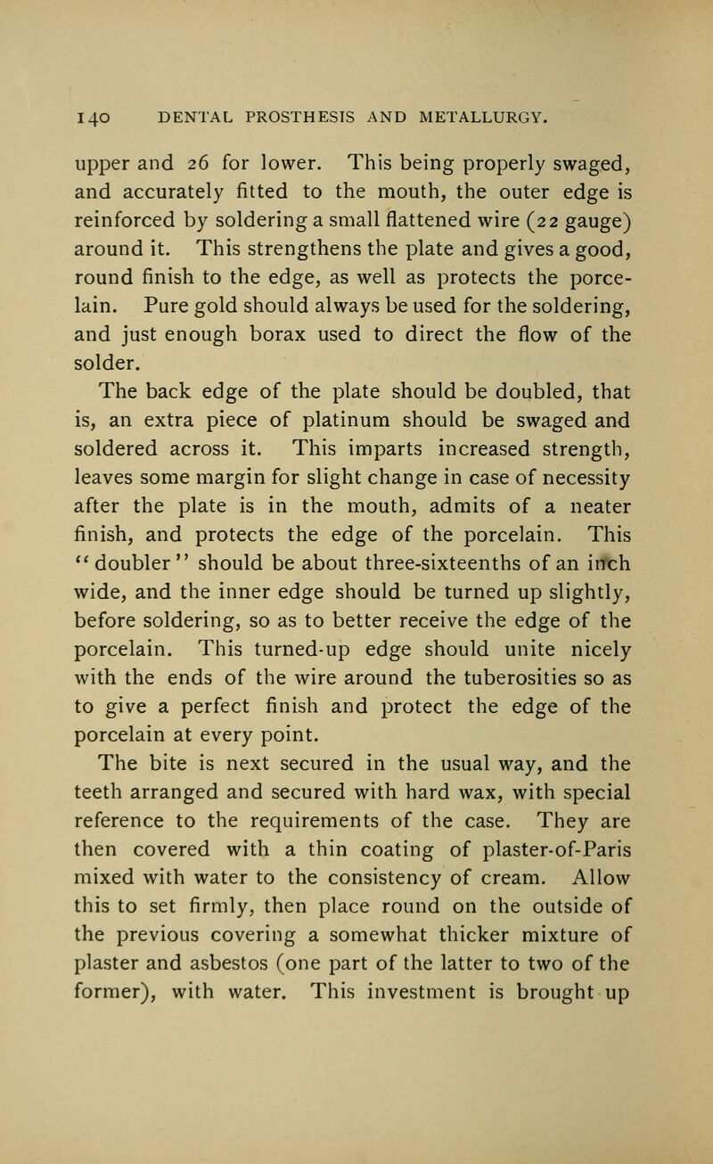 upper and 26 for lower. This being properly swaged, and accurately fitted to the mouth, the outer edge is reinforced by soldering a small flattened wire (22 gauge) around it. This strengthens the plate and gives a good, round finish to the edge, as well as protects the porce- lain. Pure gold should always be used for the soldering, and just enough borax used to direct the flow of the solder. The back edge of the plate should be doubled, that is, an extra piece of platinum should be swaged and soldered across it. This imparts increased strength, leaves some margin for slight change in case of necessity after the plate is in the mouth, admits of a neater finish, and protects the edge of the porcelain. This  doubler  should be about three-sixteenths of an inch wide, and the inner edge should be turned up slightly, before soldering, so as to better receive the edge of the porcelain. This turned-up edge should unite nicely with the ends of the wire around the tuberosities so as to give a perfect finish and protect the edge of the porcelain at every point. The bite is next secured in the usual way, and the teeth arranged and secured with hard wax, with special reference to the requirements of the case. They are then covered with a thin coating of plaster-of-Paris mixed with water to the consistency of cream. Allow this to set firmly, then place round on the outside of the previous covering a somewhat thicker mixture of plaster and asbestos (one part of the latter to two of the former), with water. This investment is brought up