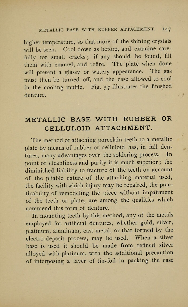 higher temperature, so that more of the shining crystals will be seen. Cool down as before, and examine care- fully for small cracks; if any should be found, fill them with enamel, and refire. The plate when done will present a glassy or watery appearance. The gas must then be turned off, and the case allowed to cool in the cooling muffle. Fig. 57 illustrates the finished denture. METALLIC BASE WITH RUBBER OR CELLULOID ATTACHMENT. The method of attaching porcelain teeth to a metallic plate by means of rubber or celluloid has, in full den- tures, many advantages over the soldering process. In point of cleanliness and purity it is much superior; the diminished liability to fracture of the teeth on account of the pliable nature of the attaching material used, the facility with which injury may be repaired, the prac- ticability of remodeling the piece without impairment of the teeth or plate, are among the qualities which commend this form of denture. In mounting teeth by this method, any of the metals employed for artificial dentures, whether gold, silver, platinum, aluminum, cast metal, or that formed by the electro-deposit process, may be used. When a silver base is used it should be made from refined silver alloyed with platinum, with the additional precaution of interposing a layer of tin-foil in packing the case