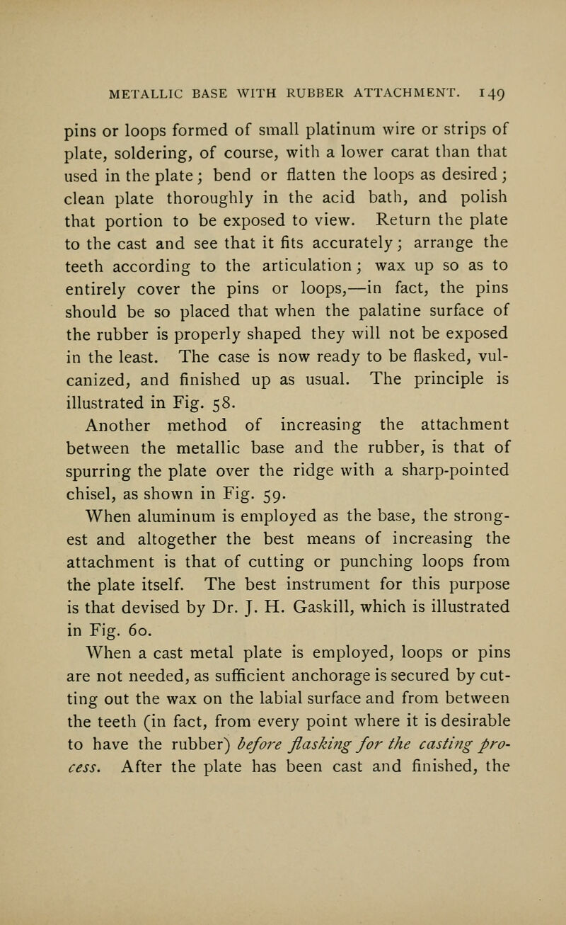 pins or loops formed of small platinum wire or strips of plate, soldering, of course, with a lower carat than that used in the plate; bend or flatten the loops as desired ; clean plate thoroughly in the acid bath, and polish that portion to be exposed to view. Return the plate to the cast and see that it fits accurately; arrange the teeth according to the articulation; wax up so as to entirely cover the pins or loops,—in fact, the pins should be so placed that when the palatine surface of the rubber is properly shaped they will not be exposed in the least. The case is now ready to be flasked, vul- canized, and finished up as usual. The principle is illustrated in Fig. 58. Another method of increasing the attachment between the metallic base and the rubber, is that of spurring the plate over the ridge with a sharp-pointed chisel, as shown in Fig. 59. When aluminum is employed as the base, the strong- est and altogether the best means of increasing the attachment is that of cutting or punching loops from the plate itself. The best instrument for this purpose is that devised by Dr. J. H. Gaskill, which is illustrated in Fig. 60. When a cast metal plate is employed, loops or pins are not needed, as sufficient anchorage is secured by cut- ting out the wax on the labial surface and from between the teeth (in fact, from every point where it is desirable to have the rubber) before flasking for the casting pro- cess. After the plate has been cast and finished, the