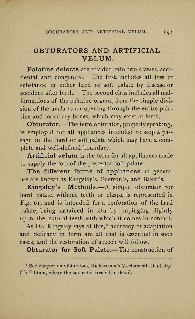 OBTURATORS AND ARTIFICIAL VELUM. Palatine defects are divided into two classes, acci- dental and congenital. The first, includes all loss of substance in either hard or soft palate by disease or accident after birth. The second class includes all mal- formations of the palatine organs, from the simple divi- sion of the uvula to an opening through the entire pala- tine and maxillary bones, which may exist at birth. Obturator.—The term obturator, properly speaking, is employed for all appliances intended to stop a pas- sage in the hard or soft palate which may have a com- plete and well-defined boundary. Artificial velum is the term for all appliances made to supply the loss of the posterior soft palate. The different forms of appliances in general use are known as Kingsley's, Suerson's, and Baker's. Kingsley's Methods.—A simple obturator for hard palate, without teeth or clasps, is represented in Fig. 61, and is intended for a perforation of the hard palate, being sustained in situ by impinging slightly upon the natural teeth with which it comes in contact. As Dr. Kingsley says of this,* accuracy of adaptation and delicacy in form are all that is essential in such cases, and the restoration of speech will follow. Obturator for Soft Palate.—The construction of * See chapter on Obturators, Richardson's Mechanical Dentistry, 6th Edition, where the subject is treated in detail.