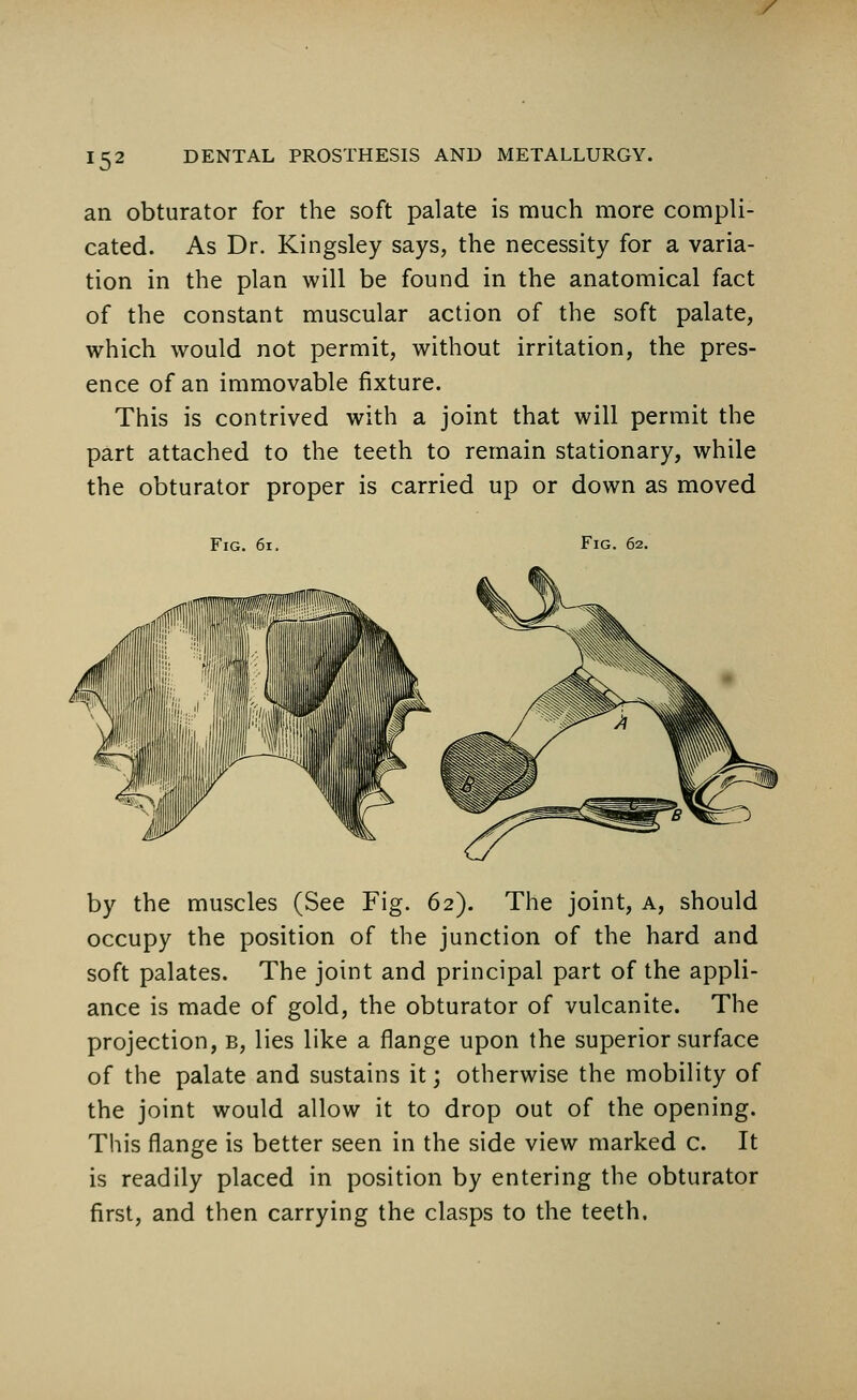 / !52 DENTAL PROSTHESIS AND METALLURGY. an obturator for the soft palate is much more compli- cated. As Dr. Kingsley says, the necessity for a varia- tion in the plan will be found in the anatomical fact of the constant muscular action of the soft palate, which would not permit, without irritation, the pres- ence of an immovable fixture. This is contrived with a joint that will permit the part attached to the teeth to remain stationary, while the obturator proper is carried up or down as moved Fig. 6i. Fig. 62. by the muscles (See Fig. 62). The joint, a, should occupy the position of the junction of the hard and soft palates. The joint and principal part of the appli- ance is made of gold, the obturator of vulcanite. The projection, b, lies like a flange upon the superior surface of the palate and sustains it; otherwise the mobility of the joint would allow it to drop out of the opening. This flange is better seen in the side view marked c. It is readily placed in position by entering the obturator first, and then carrying the clasps to the teeth.