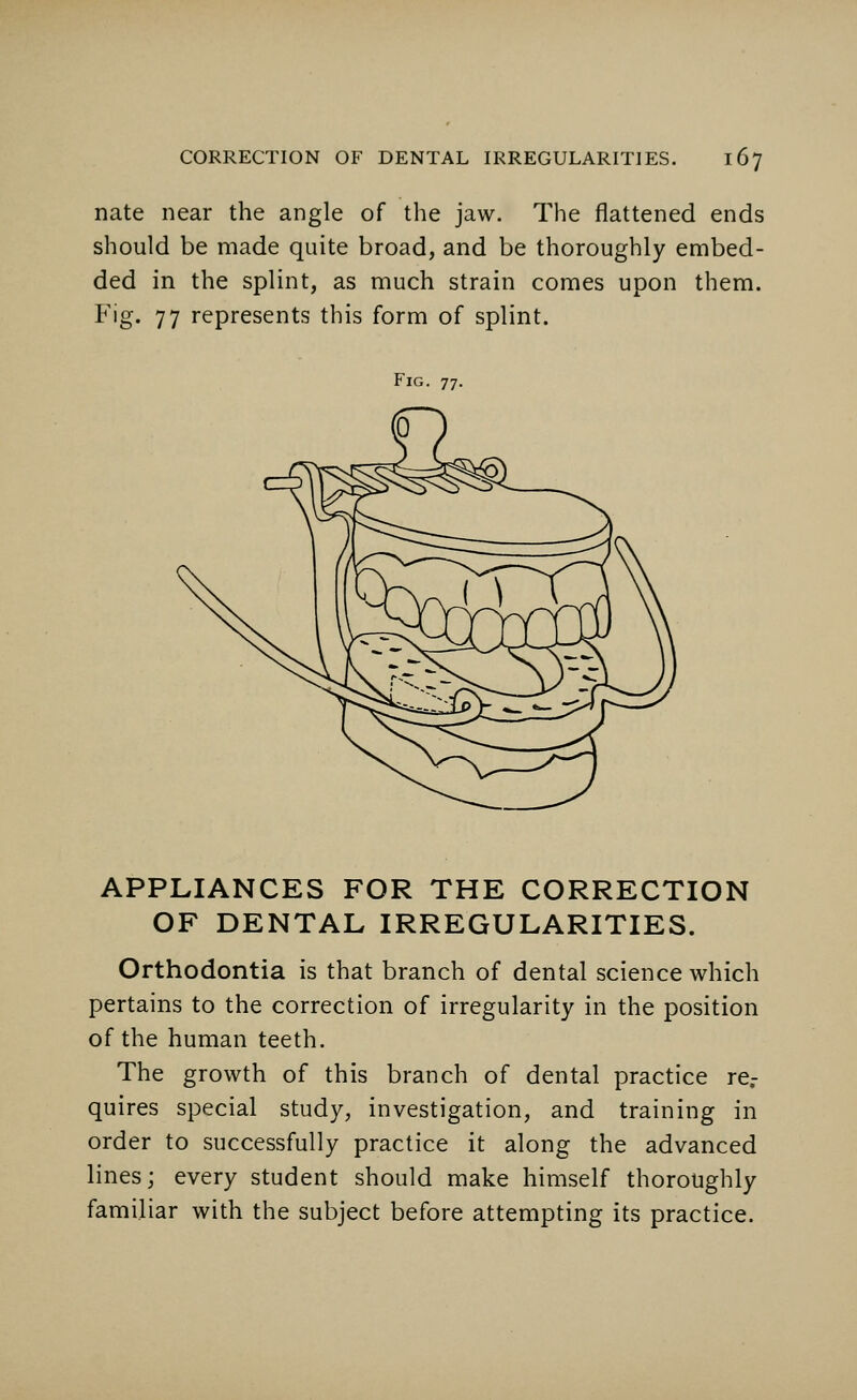 nate near the angle of the jaw. The flattened ends should be made quite broad, and be thoroughly embed- ded in the splint, as much strain comes upon them. Fig. 77 represents this form of splint. Fig. 77. APPLIANCES FOR THE CORRECTION OF DENTAL IRREGULARITIES. Orthodontia is that branch of dental science which pertains to the correction of irregularity in the position of the human teeth. The growth of this branch of dental practice re- quires special study, investigation, and training in order to successfully practice it along the advanced lines; every student should make himself thoroughly familiar with the subject before attempting its practice.