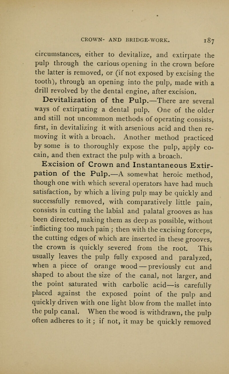 circumstances, either to devitalize, and extirpate the pulp through the carious opening in the crown before the latter is removed, or (if not exposed by excising the tooth), through an opening into the pulp, made with a drill revolved by the dental engine, after excision. Devitalization of the Pulp.—There are several ways of extirpating a dental pulp. One of the older and still not uncommon methods of operating consists, first, in devitalizing it with arsenious acid and then re- moving it with a broach. Another method practiced by some is to thoroughly expose the pulp, apply co- cain, and then extract the pulp with a broach. Excision of Crown and Instantaneous Extir- pation of the Pulp.—A somewhat heroic method, though one with which several operators have had much satisfaction, by which a living pulp may be quickly and successfully removed, with comparatively little pain, consists in cutting the labial and palatal grooves as has been directed, making them as deep as possible, without inflicting too much pain ; then with the excising forceps, the cutting edges of which are inserted in these grooves, the crown is quickly severed from the root. This usually leaves the pulp fully exposed and paralyzed, when a piece of orange wood — previously cut and shaped to about the size of the canal, not larger, and the point saturated with carbolic acid—is carefully placed against the exposed point of the pulp and quickly driven with one light blow from the mallet into the pulp canal. When the wood is withdrawn, the pulp often adheres to it; if not, it may be quickly removed