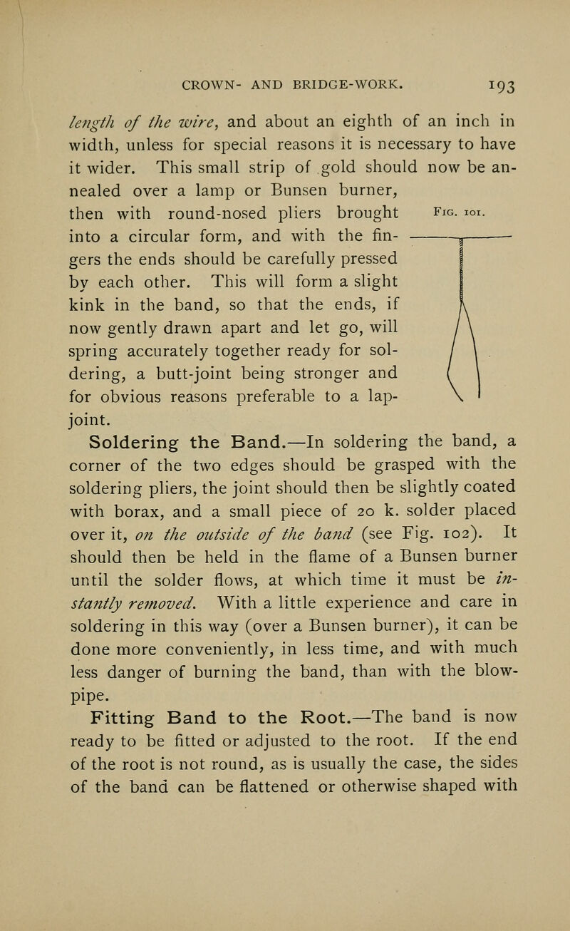 lengtli of the wire, and about an eighth of an inch in width, unless for special reasons it is necessary to have it wider. This small strip of gold should now be an- nealed over a lamp or Bunsen burner, then with round-nosed pliers brought Fig. ioi. into a circular form, and with the fin- gers the ends should be carefully pressed by each other. This will form a slight kink in the band, so that the ends, if now gently drawn apart and let go, will spring accurately together ready for sol- dering, a butt-joint being stronger and for obvious reasons preferable to a lap- joint. Soldering the Band.—In soldering the band, a corner of the two edges should be grasped with the soldering pliers, the joint should then be slightly coated with borax, and a small piece of 20 k. solder placed over it, on the outside of the band (see Fig. 102). It should then be held in the flame of a Bunsen burner until the solder flows, at which time it must be in- stantly removed. With a little experience and care in soldering in this way (over a Bunsen burner), it can be done more conveniently, in less time, and with much less danger of burning the band, than with the blow- pipe. Fitting Band to the Root.—The band is now ready to be fitted or adjusted to the root. If the end of the root is not round, as is usually the case, the sides of the band can be flattened or otherwise shaped with