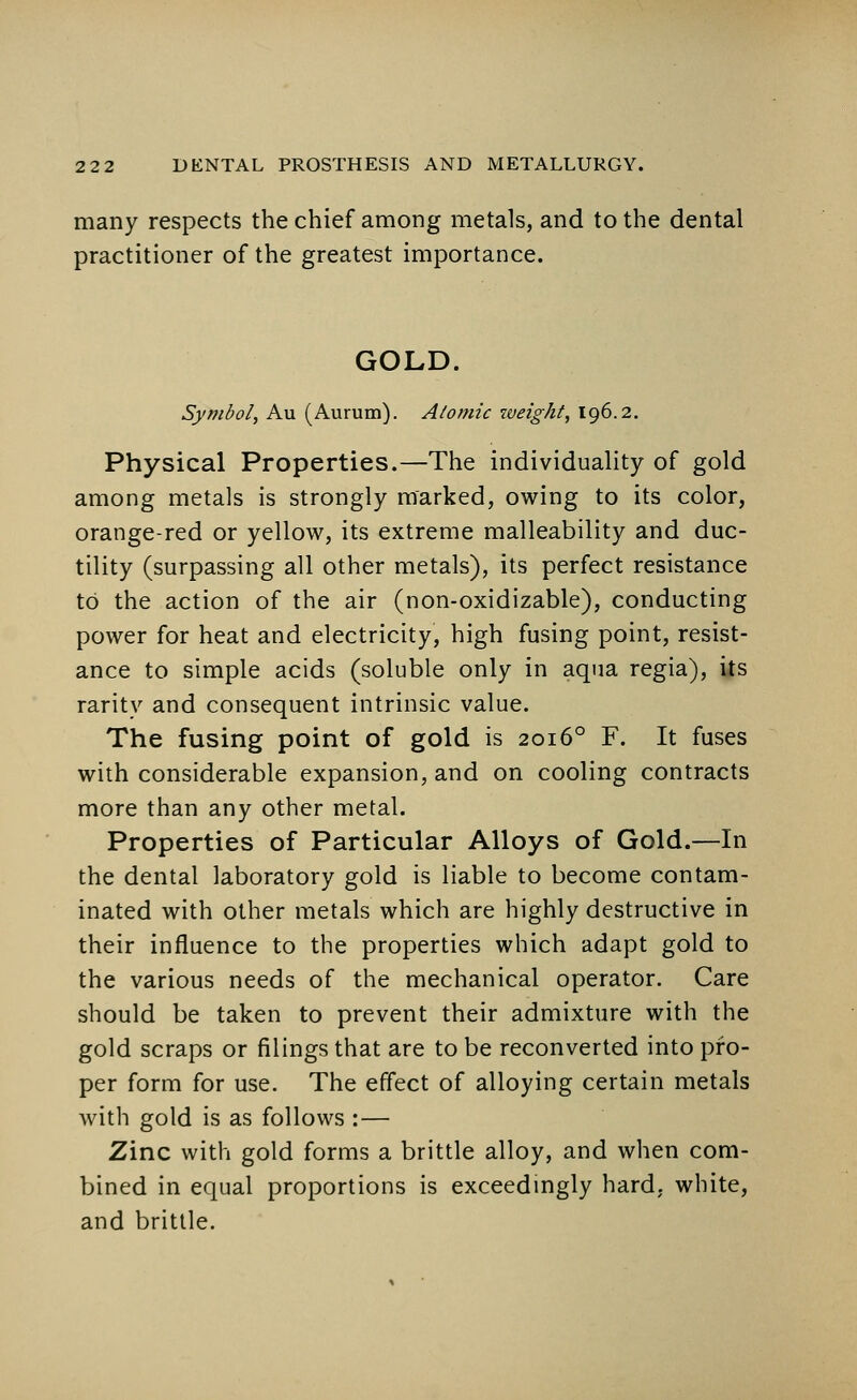 many respects the chief among metals, and to the dental practitioner of the greatest importance. GOLD. Symbol, Au (Aurum). Atomic weight, 196.2. Physical Properties.—The individuality of gold among metals is strongly marked, owing to its color, orange-red or yellow, its extreme malleability and duc- tility (surpassing all other metals), its perfect resistance to the action of the air (non-oxidizable), conducting power for heat and electricity, high fusing point, resist- ance to simple acids (soluble only in aqua regia), its rarity and consequent intrinsic value. The fusing point of gold is 20160 F. It fuses with considerable expansion, and on cooling contracts more than any other metal. Properties of Particular Alloys of Gold.—In the dental laboratory gold is liable to become contam- inated with other metals which are highly destructive in their influence to the properties which adapt gold to the various needs of the mechanical operator. Care should be taken to prevent their admixture with the gold scraps or filings that are to be reconverted into pro- per form for use. The effect of alloying certain metals with gold is as follows :— Zinc with gold forms a brittle alloy, and when com- bined in equal proportions is exceedingly hard, white, and brittle.