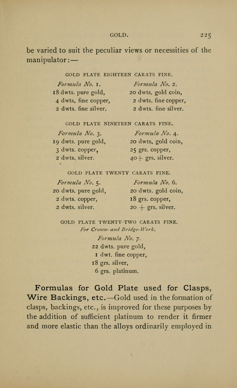 be varied to suit the peculiar views or necessities of the manipulator: — GOLD PLATE EIGHTEEN CARATS FINE. Formula No. I. Formula No. 2. l8dwts. pure gold, 20 dvvts. gold coin, 4 dwts. fine copper, 2 dwts. fine copper, 2 dwts. fine silver. 2 dwts. fine silver. GOLD PLATE NINETEEN CARATS FINE. Formula No. 3. Formula No. 4. 19 dwts. pure gold, 20 dwts. gold coin, 3 dwts. copper, 25 grs. copper, 2 dwts. silver. 40 -f- grs. silver. GOLD PLATE TWENTY CARATS FINE. Formula No. 5. Formula No. 6. 20 dwts. pure gold, 20 dwts. gold coin, 2 dwts. copper, 18 grs. copper, 2 dwts. silver. 20 -\- grs. silver. GOLD PLATE TWENTY-TWO CARATS FINE. For Crown- and Bridge- Work. Formula No. 7. 22 dwts. pure gold, I dwt. fine copper, 18 grs. silver, 6 grs. platinum. Formulas for Gold Plate used for Clasps, Wire Backings, etc.—Gold used in the formation of clasps, backings, etc., is improved for these purposes by the addition of sufficient platinum to render it firmer and more elastic than the alloys ordinarily employed in