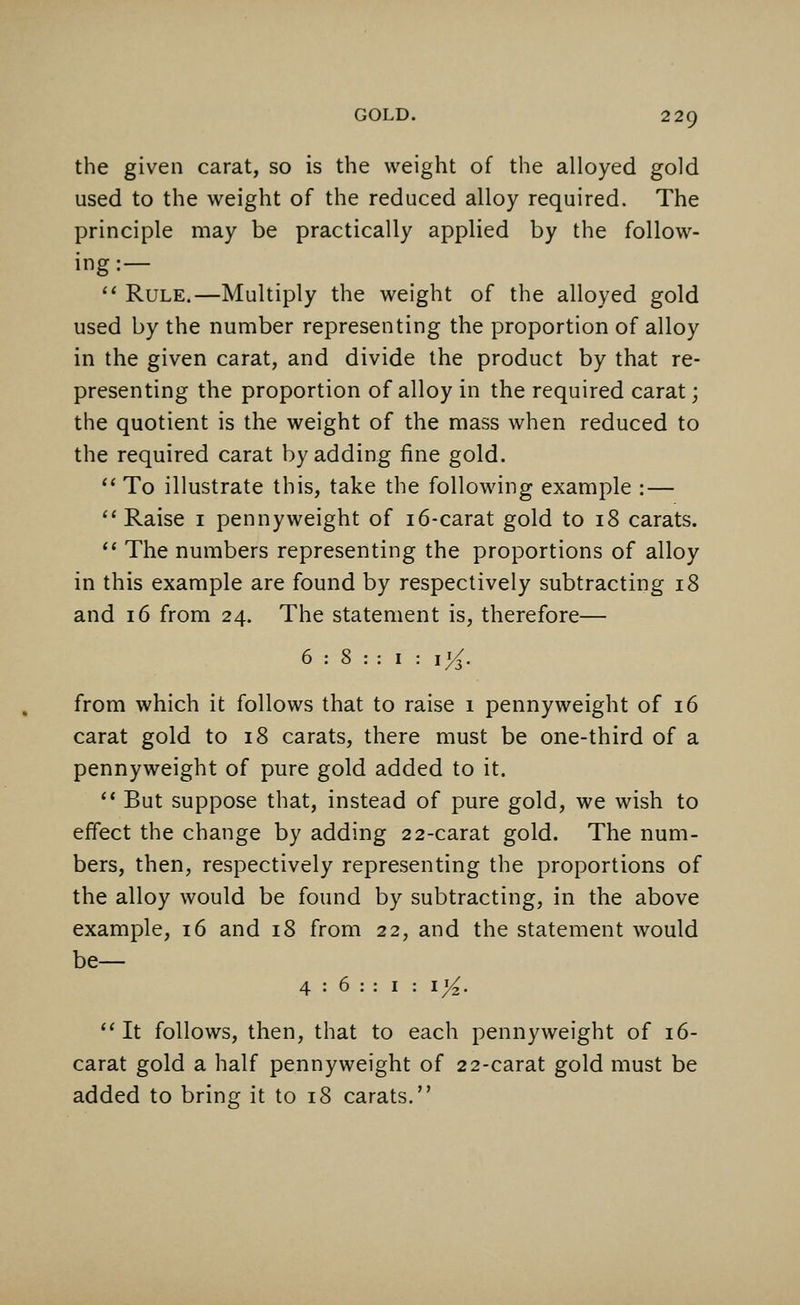 the given carat, so is the weight of the alloyed gold used to the weight of the reduced alloy required. The principle may be practically applied by the follow- ing:—  Rule.—Multiply the weight of the alloyed gold used by the number representing the proportion of alloy in the given carat, and divide the product by that re- presenting the proportion of alloy in the required carat; the quotient is the weight of the mass when reduced to the required carat by adding fine gold.  To illustrate this, take the following example : — Raise 1 pennyweight of 16-carat gold to 18 carats.  The numbers representing the proportions of alloy in this example are found by respectively subtracting 18 and 16 from 24. The statement is, therefore— from which it follows that to raise 1 pennyweight of 16 carat gold to 18 carats, there must be one-third of a pennyweight of pure gold added to it.  But suppose that, instead of pure gold, we wish to effect the change by adding 22-carat gold. The num- bers, then, respectively representing the proportions of the alloy would be found by subtracting, in the above example, 16 and 18 from 22, and the statement would be— 4 : 6 : : I : 1%. It follows, then, that to each pennyweight of 16- carat gold a half pennyweight of 22-carat gold must be added to bring it to 18 carats.