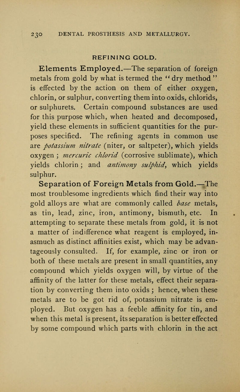 REFINING GOLD. Elements Employed.—The separation of foreign metals from gold by what is termed the  dry method  is effected by the action on them of either oxygen, chlorin, or sulphur, converting them into oxids, chlorids, or sulphurets. Certain compound substances are used for this purpose which, when heated and decomposed, yield these elements in sufficient quantities for the pur- poses specified. The refining agents in common use are potassium nitrate (niter, or saltpeter), which yields oxygen ; mercuric chlorid (corrosive sublimate), which yields chlorin; and antimony sulphid, which yields sulphur. Separation of Foreign Metals from Gold.—The most troublesome ingredients which find their way into gold alloys are what are commonly called base metals, as tin, lead, zinc, iron, antimony, bismuth, etc. In attempting to separate these metals from gold, it is not a matter of indifference what reagent is employed, in- asmuch as distinct affinities exist, which may be advan- tageously consulted. If, for example, zinc or iron or both of these metals are present in small quantities, any compound which yields oxygen will, by virtue of the affinity of the latter for these metals, effect their separa- tion by converting them into oxids ; hence, when these metals are to be got rid of, potassium nitrate is em- ployed. But oxygen has a feeble affinity for tin, and when this metal is present, its separation is better effected by some compound which parts with chlorin in the act