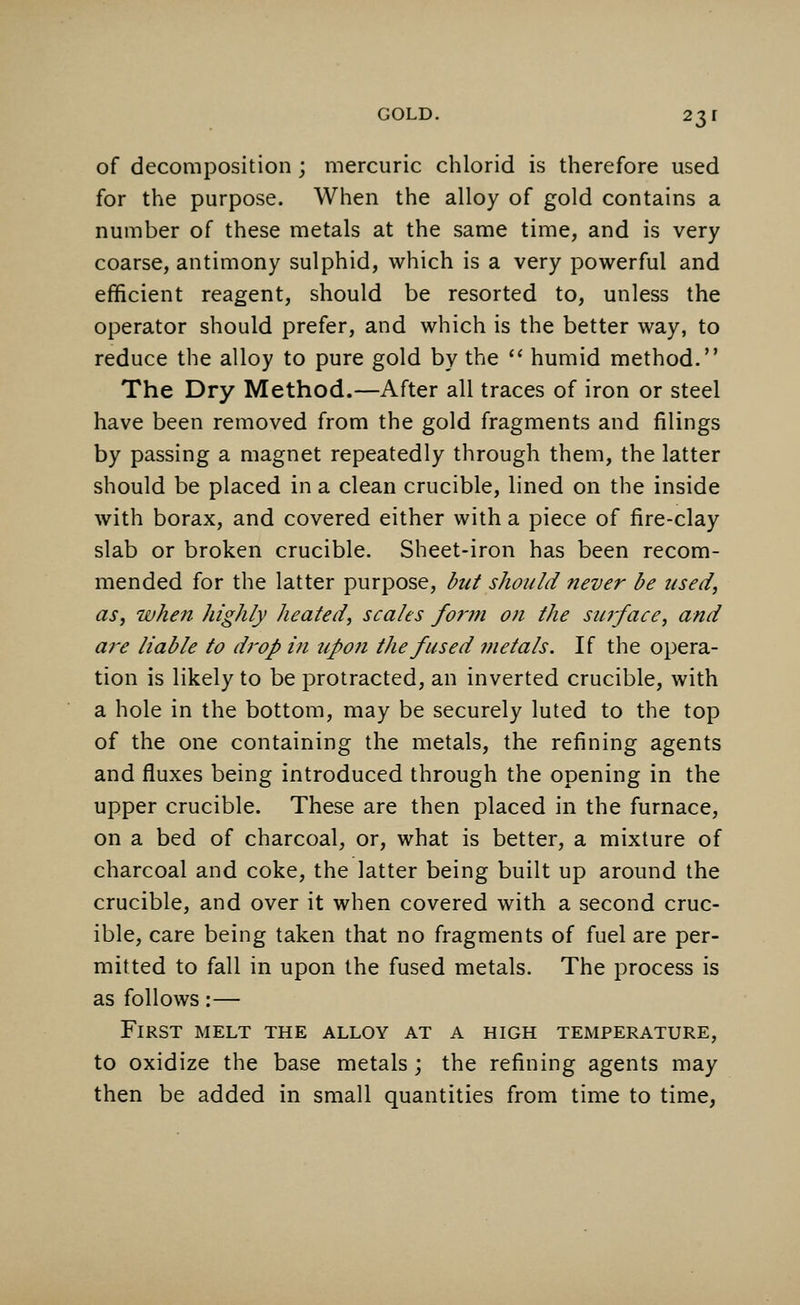 of decomposition; mercuric chlorid is therefore used for the purpose. When the alloy of gold contains a number of these metals at the same time, and is very coarse, antimony sulphid, which is a very powerful and efficient reagent, should be resorted to, unless the operator should prefer, and which is the better way, to reduce the alloy to pure gold by the  humid method. The Dry Method.—After all traces of iron or steel have been removed from the gold fragments and filings by passing a magnet repeatedly through them, the latter should be placed in a clean crucible, lined on the inside with borax, and covered either with a piece of fire-clay slab or broken crucible. Sheet-iron has been recom- mended for the latter purpose, but should never be used, as, when highly heated, scales form on the surface, and are liable to drop in upon the fused metals. If the opera- tion is likely to be protracted, an inverted crucible, with a hole in the bottom, may be securely luted to the top of the one containing the metals, the refining agents and fluxes being introduced through the opening in the upper crucible. These are then placed in the furnace, on a bed of charcoal, or, what is better, a mixture of charcoal and coke, the latter being built up around the crucible, and over it when covered with a second cruc- ible, care being taken that no fragments of fuel are per- mitted to fall in upon the fused metals. The process is as follows:— First melt the alloy at a high temperature, to oxidize the base metals; the refining agents may then be added in small quantities from time to time,