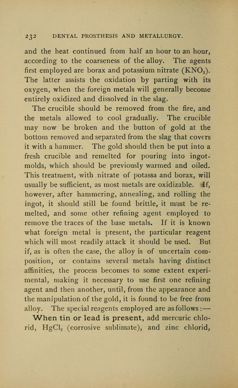 and the heat continued from half an hour to an hour, according to the coarseness of the alloy. The agents first employed are borax and potassium nitrate (KN03). The latter assists the oxidation by parting with its oxygen, when the foreign metals will generally become entirely oxidized and dissolved in the slag. The crucible should be removed from the fire, and the metals allowed to cool gradually. The crucible may now be broken and the button of gold at the bottom removed and separated from the slag that covers it with a hammer. The gold should then be put into a fresh crucible and remelted for pouring into ingot- molds, which should be previously warmed and oiled. This treatment, with nitrate of potassa and borax, will usually be sufficient, as most metals are oxidizable. If, however, after hammering, annealing, and rolling the ingot, it should still be found brittle, it must be re- melted, and some other refining agent employed to remove the traces of the base metals. If it is known what foreign metal is present, the particular reagent which will most readily attack it should be used. But if, as is often the case, the alloy is of uncertain com- position, or contains several metals having distinct affinities, the process becomes to some extent experi- mental, making it necessary to use first one refining agent and then another, until, from the appearance and the manipulation of the gold, it is found to be free from alloy. The special reagents employed are as follows :— When tin or lead is present, add mercuric chlo- rid, HgCl2 (corrosive sublimate), and zinc chlorid,