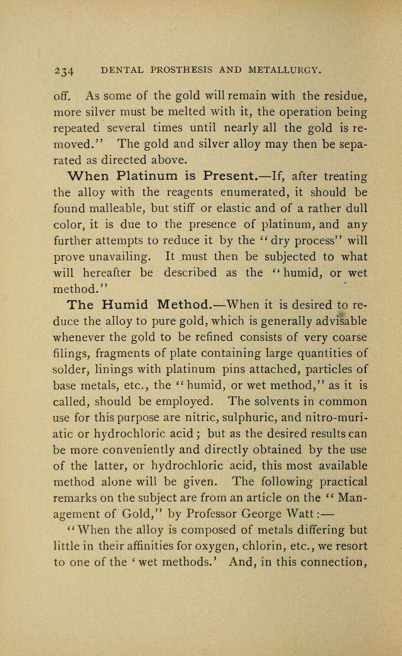 off. As some of the gold will remain with the residue, more silver must be melted with it, the operation being repeated several times until nearly all the gold is re- moved. The gold and silver alloy may then be sepa- rated as directed above. When Platinum is Present.—If, after treating the alloy with the reagents enumerated, it should be found malleable, but stiff or elastic and of a rather dull color, it is due to the presence of platinum, and any further attempts to reduce it by the dry process will prove unavailing. It must then be subjected to what will hereafter be described as the humid, or wet method. The Humid Method.—When it is desired to re- duce the alloy to pure gold, which is generally advisable whenever the gold to be refined consists of very coarse filings, fragments of plate containing large quantities of solder, linings with platinum pins attached, particles of base metals, etc., the humid, or wet method, as it is called, should be employed. The solvents in common use for this purpose are nitric, sulphuric, and nitro-muri- atic or hydrochloric acid; but as the desired results can be more conveniently and directly obtained by the use of the latter, or hydrochloric acid, this most available method alone will be given. The following practical remarks on the subject are from an article on the  Man- agement of Gold, by Professor George Watt:— When the alloy is composed of metals differing but little in their affinities for oxygen, chlorin, etc., we resort to one of the ' wet methods.' And, in this connection,