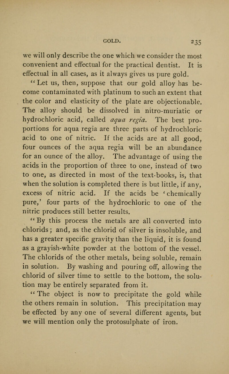 we will only describe the one which we consider the most convenient and effectual for the practical dentist. It is effectual in all cases, as it always gives us pure gold. Let us, then, suppose that our gold alloy has be- come contaminated with platinum to such an extent that the color and elasticity of the plate are objectionable. The alloy should be dissolved in nitro-muriatic or hydrochloric acid, called aqua regia. The best pro- portions for aqua regia are three parts of hydrochloric acid to one of nitric. If the acids are at all good, four ounces of the aqua regia will be an abundance for an ounce of the alloy. The advantage of using the acids in the proportion of three to one, instead of two to one, as directed in most of the text-books, is, that when the solution is completed there is but little, if any, excess of nitric acid. If the acids be ' chemically pure,' four parts of the hydrochloric to one of the nitric produces still better results. By this process the metals are all converted into chlorids; and, as the chlorid of silver is insoluble, and has a greater specific gravity than the liquid, it is found as a grayish-white powder at the bottom of the vessel. The chlorids of the other metals, being soluble, remain in solution. By washing and pouring off, allowing the chlorid of silver time to settle to the bottom, the solu- tion may be entirely separated from it.  The object is now to precipitate the gold while the others remain in solution. This precipitation may be effected by any one of several different agents, but we will mention only the protosulphate of iron.